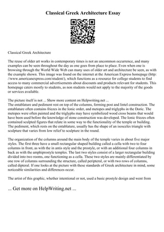 Classical Greek Architecture Essay
Classical Greek Architecture
The reuse of older art works in contemporary times is not an uncommon occurrence, and many
examples can be seen throughout the day as one goes from place to place. Even when one is
browsing through the World Wide Web can many uses of older art and architecture be seen, as with
the example shown. This image was found on the internet at the American Express homepage (http:
//www.americanexpress.com/student/), which functions as a resource for college students to find
access to many commercial advertisements about discounts and products relevant for students. This
homepage caters mostly to students, as non students would not apply to the majority of the goods
or services available.
The picture itself is not ... Show more content on Helpwriting.net ...
The entablature and pediment rest on top of the columns, forming post and lintel construction. The
entablature often contains friezes in the Ionic order, and metopes and triglyphs in the Doric. The
metopes were often painted and the triglyphs may have symbolized wood cross beams that would
have been used before the knowledge of stone construction was developed. The Ionic friezes often
contained sculpted figures that relate in some way to the functionality of the temple or building.
The pediment, which rests on the entablature, usually has the shape of an isosceles triangle with
sculpture that varies from low relief to sculpture in the round.
The organization of the columns around the main body of the temple varies in about five major
styles. The first three have a small rectangular shaped building called a cella with two to four
columns in front, as with the in antis style and the prostyle, or with an additional four columns in
back as with the amphiprostyle temples. The last two styles consist of a larger rectangular building
divided into two rooms, one functioning as a cella. These two styles are mainly differentiated by
one row of columns surrounding the structure, called peripteral, or with two rows of columns,
called dipteral. If one looks at the picture with these standards of Greek architecture in mind, some
noticeable similarities and differences occur.
The artist of this graphic, whether intentional or not, used a basic prostyle design and went from
... Get more on HelpWriting.net ...
 