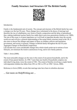 Family Structure And Structure Of The British Family
Introduction.
Family is the fundamental unit of society. The concept and structure of the British family has seen
a change over the last 50 years. These changes have culminated in the decay of marriage and
therefore the rise of cohabitation, new forms of family composition and the delay of parenthood,
thus, making traditional nuclear family less stable than in previous generations (Jenkins et al. 2009).
The aim of this essay is of great importance as it will look at important decades since the second
world war and will give a general understanding of the actual family structure trend in the UK. It
also aims to discuss the changes and impact of these on children, policies and legislation,
government, and society in general. Changes in British family throughout the last 50 years
Aggregate Changes in Household Composition.
Late decades have seen considerable changes here which clearly point out to notions of new
lifestyles, not minimum the trend to autonomous living, and to new family patterns.
Table 1. Irwin (2000).
The most noticeable changes are the raise in the extent of one person households, and in the
extent of lone parent families. In 1996 7 more than one fourth of households comprise one
individual living alone, twice the extent of 1961. The extent of families involving a couple family
with dependent children has fallen from 38% in 1961 to 25% in 1996 7 (Irwin, 2000).
Reference to Irwin (2000), reveals that marriage rates have been in relentless decrease
... Get more on HelpWriting.net ...
 