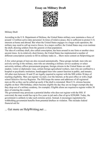 Essay on Military Draft
Military Draft
According to the U.S. Department of Defense, the United States military now maintains a force of
around 1.4 million active duty personnel. In times of relative peace, this is sufficient to protect U.S.
interests at home and abroad. But when the United States engages in a larger scale operation, the
military may need to call up reserve forces. In a major conflict, the United States may even institute
the draft, drawing soldiers from the general civilian population.
The idea of a military draft, also called conscription, has been around in one form or another since
ancient times. In its relatively short history, the United States has implemented a number of
different conscription systems to fill its military ranks in ... Show more content on Helpwriting.net
...
A few select groups of men are also excused automatically. These groups include: men who are
actively serving in the military, men who are attending a military service academy or select
university military officer procurement program, foreign citizens in the United States on valid
student, visitor or diplomatic visas, certain foreign agricultural workers, men who are confined to a
hospital or psychiatric institution, handicapped men who cannot function in public, and inmates.
All other men between 18 and 25 are legally required to register with the SSS within 30 days of
reaching eligibility. Men can register via mail, over the Internet, at the post office or with a high
school Selective Service Registrar. The SSS keeps the names and addresses of all registered
men on file so they can be called up easily if the draft is reinstated. Most U.S. citizens become
eligible on their 18th birthday; others become eligible the day they are no longer exempt (the day
they drop out of a military academy, for example). Eligible aliens are required to register within 30
days of entering the country.
The government may prosecute a potential draftee who does not register with the SSS. If
convicted, the man would face up to five years in jail and a fine of up to $250,000. Today, the
government is unlikely to take such extreme action. Instead, it encourages registration by
withholding government benefits from potential draftees in violation. This includes federal
financial aid for
... Get more on HelpWriting.net ...
 