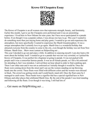 Krewe Of Cleopatra Essay
The Krewe of Cleopatra is an all women crew that represents strength, beauty, and femininity.
Earlier this month, I got to see the Cleopatra crew performed and it was an astonishing
experience. I lived here in New Orleans for nine years, but I have never participated in a parade
before. Even though it was a popular culture, I was always too lazy to go. This year I wanted to
do something more than just staying home and play game, I wanted to go out and experience the
atmosphere, but more specifically I wanted to experience the Mardi Grasatmosphere. It was a
unique atmosphere that I certainly love to go again. Mardi Gras is a wonderful holiday that
attracted everyone from the country to come to the city, even though the holiday was not from New
Orleans. Mardi Gras... Show more content on Helpwriting.net ...
This year I decided to go out and enjoy a little. In addition to enjoying myself, I can also learn a bit
more about the holiday itself. I wanted to go to a parade that was not very crowded, so I picked the
Krewe of Cleopatra. It was perfect for a beginner at going to parade. It was not packed with
people and it was a somewhat famous parade. It was an all female parade, so I felt a bit awkward
for attending it, but I was mistaken. I arrived there an hour ahead in order to find a parking spot.
There I saw other men and it was not as awkward as I initially thought it would be. Once the
floats were coming down from the street and I can see the women standing on top throwing
beads into the crowd. These floats were filled with different colors and the women were dressed
in black. The crowd was getting rowdy and I could barely stand still. Once the float came by I
managed to catch some. These beads were a signifier that has a special signified here in New
Orleans and other places that celebrated Mardi Gras. By the end of the parade I was tired standing
and following all the floats. Even though it was tiring, I still had lots of
... Get more on HelpWriting.net ...
 