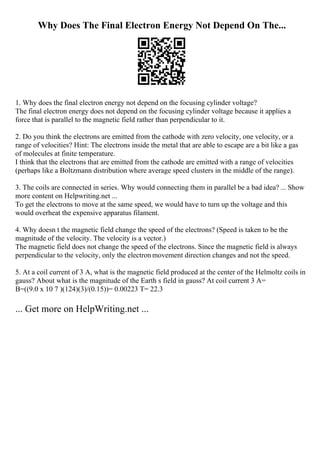 Why Does The Final Electron Energy Not Depend On The...
1. Why does the final electron energy not depend on the focusing cylinder voltage?
The final electron energy does not depend on the focusing cylinder voltage because it applies a
force that is parallel to the magnetic field rather than perpendicular to it.
2. Do you think the electrons are emitted from the cathode with zero velocity, one velocity, or a
range of velocities? Hint: The electrons inside the metal that are able to escape are a bit like a gas
of molecules at finite temperature.
I think that the electrons that are emitted from the cathode are emitted with a range of velocities
(perhaps like a Boltzmann distribution where average speed clusters in the middle of the range).
3. The coils are connected in series. Why would connecting them in parallel be a bad idea? ... Show
more content on Helpwriting.net ...
To get the electrons to move at the same speed, we would have to turn up the voltage and this
would overheat the expensive apparatus filament.
4. Why doesn t the magnetic field change the speed of the electrons? (Speed is taken to be the
magnitude of the velocity. The velocity is a vector.)
The magnetic field does not change the speed of the electrons. Since the magnetic field is always
perpendicular to the velocity, only the electron movement direction changes and not the speed.
5. At a coil current of 3 A, what is the magnetic field produced at the center of the Helmoltz coils in
gauss? About what is the magnitude of the Earth s field in gauss? At coil current 3 A=
B=((9.0 x 10 7 )(124)(3)/(0.15))= 0.00223 T= 22.3
... Get more on HelpWriting.net ...
 