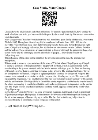 Case Study, Marc Chagall
Discuss how the environment and other influences, for example personal beliefs, have shaped the
work of at least one artist you have studied this year. Refer to work done by this artist to substantiate
your statements.
Marc Chagall was a Russian/French artist who was born into a poor family of Hassidic Jews on the
7th July 1887. Throughout his working life he was based in Russia from 1906 1910, then he
moved to France for four more years before moving back to Russia and Soviet Belarus for eight
years. Chagall was strongly influenced, but not limited to, movements such as Cubism, Fauvism
and Surrealism. These movements are demonstrated in his work through the geometric shapes, his
use of colour and the seemingly random placement of people ... Show more content on
Helpwriting.net ...
This is because of the circle in the middle of the artwork joining the man, the goat and the
background.
This artwork is a surreal representation of the town of Vitebsk where Chagall grew up. Chagall
is trying to comment of the relationship of people with the land, which is demonstrated by the
man looking at the goat as an equal and also by the woman milking a goat. As there are in many
of Chagall s works, there is a spiritual reference in this artwork. The goat and the Star of David
are the symbolic references. The goat is a great symbol of sacrifice for the Jewish religion. The
colours in the artwork are reminiscent of the circus or other flamboyant events. The man could
represent the ringmaster. This could all show the way in which man lives in harmony with animals
and the environment. The large circle in the middle of the page could symbolise the sun and the all
the chaos surrounding it could show that the earth and everything on it is dependent on the sun for
life. The bright colours could also symbolise the fake world, opposed to that of the world when
Chagall grew up.
In The Green Violinist (1923 24) we see a green man wearing a purple coat, which is composed
of geometrical shapes. He is placed in the centre of the artwork and is standing on or floating in
the air above a couple of houses playing a violin. The fact that he is the only object that is
coloured brightly in secondary colours compared to the rest of
... Get more on HelpWriting.net ...
 