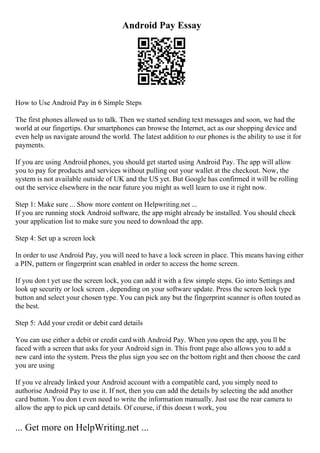 Android Pay Essay
How to Use Android Pay in 6 Simple Steps
The first phones allowed us to talk. Then we started sending text messages and soon, we had the
world at our fingertips. Our smartphones can browse the Internet, act as our shopping device and
even help us navigate around the world. The latest addition to our phones is the ability to use it for
payments.
If you are using Android phones, you should get started using Android Pay. The app will allow
you to pay for products and services without pulling out your wallet at the checkout. Now, the
system is not available outside of UK and the US yet. But Google has confirmed it will be rolling
out the service elsewhere in the near future you might as well learn to use it right now.
Step 1: Make sure ... Show more content on Helpwriting.net ...
If you are running stock Android software, the app might already be installed. You should check
your application list to make sure you need to download the app.
Step 4: Set up a screen lock
In order to use Android Pay, you will need to have a lock screen in place. This means having either
a PIN, pattern or fingerprint scan enabled in order to access the home screen.
If you don t yet use the screen lock, you can add it with a few simple steps. Go into Settings and
look up security or lock screen , depending on your software update. Press the screen lock type
button and select your chosen type. You can pick any but the fingerprint scanner is often touted as
the best.
Step 5: Add your credit or debit card details
You can use either a debit or credit cardwith Android Pay. When you open the app, you ll be
faced with a screen that asks for your Android sign in. This front page also allows you to add a
new card into the system. Press the plus sign you see on the bottom right and then choose the card
you are using
If you ve already linked your Android account with a compatible card, you simply need to
authorise Android Pay to use it. If not, then you can add the details by selecting the add another
card button. You don t even need to write the information manually. Just use the rear camera to
allow the app to pick up card details. Of course, if this doesn t work, you
... Get more on HelpWriting.net ...
 