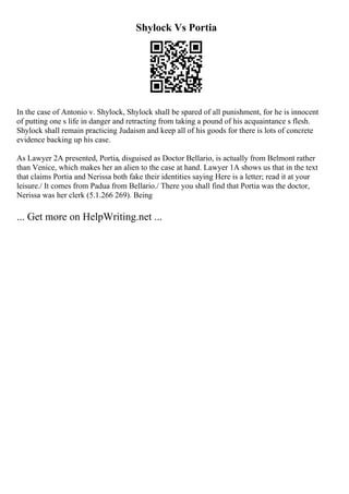 Shylock Vs Portia
In the case of Antonio v. Shylock, Shylock shall be spared of all punishment, for he is innocent
of putting one s life in danger and retracting from taking a pound of his acquaintance s flesh.
Shylock shall remain practicing Judaism and keep all of his goods for there is lots of concrete
evidence backing up his case.
As Lawyer 2A presented, Portia, disguised as Doctor Bellario, is actually from Belmont rather
than Venice, which makes her an alien to the case at hand. Lawyer 1A shows us that in the text
that claims Portia and Nerissa both fake their identities saying Here is a letter; read it at your
leisure./ It comes from Padua from Bellario./ There you shall find that Portia was the doctor,
Nerissa was her clerk (5.1.266 269). Being
... Get more on HelpWriting.net ...
 