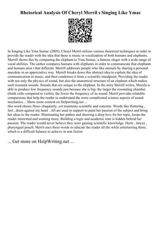 Rhetorical Analysis Of Cheryl Merril s Singing Like Ymac
In Singing Like Yma Sumac (2005), Cheryl Merril utilizes various rhetorical techniques in order to
provide the reader with the idea that there is music in vocalization of both humans and elephants.
Merrill shows this by comparing the elephant to Yma Sumac, a famous singer with a wide range of
vocal abilities. The author compares humans with elephants in order to communicate that elephants
and humans aren t that different. Merrill addresses people who like animals by sharing a personal
anecdote in an appreciative way. Merrill breaks down this abstract idea to explain the idea of
communication in music, and then condenses it from a scientific standpoint. Providing the reader
with not only the physics of sound, but also the anatomical structure of an elephant which makes
such resonant sounds. Sounds that are unique to the elephant. In the story Merrill writes, Morula is
able to produce low frequency sounds just because she is big: the larger the resonating chamber
(think cello compared to violin), the lower the frequency of its sound. Merril provides relatable
comparisons that help the reader to understand the more complicated science aspects of sound
mechanics.... Show more content on Helpwriting.net ...
Her word choice flows eloquently, yet maintains scientific and concrete. Words like fluttering ,
feel , drum against my heart . All are used in support to paint her passion of the subject and bring
her ideas to the reader. Illuminating her pathos and showing a deep love for her topic, keeps the
reader interested and wanting more, Building a logic and academic tone is hidden behind her
passion. The reader would never believe they were gaining scientific knowledge. Hertz , larynx ,
pharyngeal pouch, Merril uses these words to educate the reader all the while entertaining them,
which is a difficult balance to achieve in non fiction
... Get more on HelpWriting.net ...
 