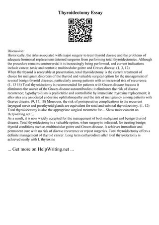 Thyroidectomy Essay
Discussion:
Historically, the risks associated with major surgery to treat thyroid disease and the problems of
adequate hormonal replacement deterred surgeons from performing total thyroidectomies. Although
the procedure remains controversial it is increasingly being performed, and current indications
include cancer, toxic and nontoxic multinodular goitre and Graves disease. (1, 3, 12)
When the thyroid is resectable at presentation, total thyroidectomy is the current treatment of
choice for malignant disorders of the thyroid and valuable surgical option for the management of
several benign thyroid diseases, particularly among patients with an increased risk of recurrence.
(1, 13 16) Total thyroidectomy is recommended for patients with Graves disease because it
eliminates the source of the Graves disease autoantibodies; it eliminates the risk of disease
recurrence; hypothyroidism is predictable and controllable by immediate thyroxine replacement; it
alleviates any associated endocrine ophthalmopathy and the risk of malignancy among patients with
Graves disease. (9, 17, 18) Moreover, the risk of postoperative complications to the recurrent
laryngeal nerve and parathyroid glands are equivalent for total and subtotal thyroidectomy. (1, 12)
Total thyroidectomy is also the appropriate surgical treatment for... Show more content on
Helpwriting.net ...
As a result, it is now widely accepted for the management of both malignant and benign thyroid
disease. Total thyroidectomy is a valuable option, when surgeryis indicated, for treating benign
thyroid conditions such as multinodular goitre and Graves disease. It achieves immediate and
permanent cure with no risk of disease recurrence or repeat surgeries. Total thyroidectomy offers a
definite management of thyroid cancer. Long term euthyroidism after total thyroidectomy is
achieved easily with L thyroxine
... Get more on HelpWriting.net ...
 