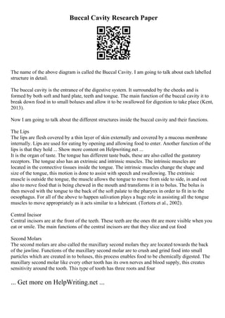 Buccal Cavity Research Paper
The name of the above diagram is called the Buccal Cavity. I am going to talk about each labelled
structure in detail.
The buccal cavity is the entrance of the digestive system. It surrounded by the cheeks and is
formed by both soft and hard plate, teeth and tongue. The main function of the buccal cavity it to
break down food in to small boluses and allow it to be swallowed for digestion to take place (Kent,
2013).
Now I am going to talk about the different structures inside the buccal cavity and their functions.
The Lips
The lips are flesh covered by a thin layer of skin externally and covered by a mucous membrane
internally. Lips are used for eating by opening and allowing food to enter. Another function of the
lips is that they hold ... Show more content on Helpwriting.net ...
It is the organ of taste. The tongue has different taste buds, these are also called the gustatory
receptors. The tongue also has an extrinsic and intrinsic muscles. The intrinsic muscles are
located in the connective tissues inside the tongue. The intrinsic muscles change the shape and
size of the tongue, this motion is done to assist with speech and swallowing. The extrinsic
muscle is outside the tongue, the muscle allows the tongue to move from side to side, in and out
also to move food that is being chewed in the mouth and transforms it in to bolus. The bolus is
then moved with the tongue to the back of the soft palate to the pharynx in order to fit in to the
oesophagus. For all of the above to happen salivation plays a huge role in assisting all the tongue
muscles to move appropriately as it acts similar to a lubricant. (Tortora et al., 2002).
Central Incisor
Central incisors are at the front of the teeth. These teeth are the ones tht are more visible when you
eat or smile. The main functions of the central incisors are that they slice and cut food
Second Molars
The second molars are also called the maxillary second molars they are located towards the back
of the jawline. Functions of the maxillary second molar are to crush and grind food into small
particles which are created in to boluses, this process enables food to be chemically digested. The
maxillary second molar like every other tooth has its own nerves and blood supply, this creates
sensitivity around the tooth. This type of tooth has three roots and four
... Get more on HelpWriting.net ...
 