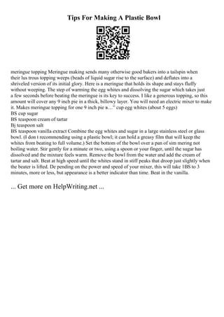 Tips For Making A Plastic Bowl
meringue topping Meringue making sends many otherwise good bakers into a tailspin when
their lus trous topping weeps (beads of liquid sugar rise to the surface) and deflates into a
shriveled version of its initial glory. Here is a meringue that holds its shape and stays fluffy
without weeping. The step of warming the egg whites and dissolving the sugar which takes just
a few seconds before beating the meringue is its key to success. I like a generous topping, so this
amount will cover any 9 inch pie in a thick, billowy layer. You will need an electric mixer to make
it. Makes meringue topping for one 9 inch pie в…” cup egg whites (about 5 eggs)
ВЅ cup sugar
ВЅ teaspoon cream of tartar
Вј teaspoon salt
ВЅ teaspoon vanilla extract Combine the egg whites and sugar in a large stainless steel or glass
bowl. (I don t recommending using a plastic bowl; it can hold a greasy film that will keep the
whites from beating to full volume.) Set the bottom of the bowl over a pan of sim mering not
boiling water. Stir gently for a minute or two, using a spoon or your finger, until the sugar has
dissolved and the mixture feels warm. Remove the bowl from the water and add the cream of
tartar and salt. Beat at high speed until the whites stand in stiff peaks that droop just slightly when
the beater is lifted. De pending on the power and speed of your mixer, this will take 1ВЅ to 3
minutes, more or less, but appearance is a better indicator than time. Beat in the vanilla.
... Get more on HelpWriting.net ...
 