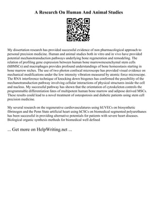 A Research On Human And Animal Studies
My dissertation research has provided successful evidence of non pharmacological approach to
personal precision medicine. Human and animal studies both in vitro and in vivo have provided
potential mechanotransduction pathways underlying bone regeneration and remodeling. The
relation of profiling gene expression between human bone marrowmesenchymal stem cells
(hBMSCs) and macrophages provides profound understandings of bone homeostasis starting in
bone marrow niches. The use of two photon confocal microscope has provided visual evidence on
mechanical modifications under the low intensity vibration measured by atomic force microscope.
The RNA interference technique of knocking down biogenes has confirmed the possibility of the
mechanotransduction pathway involving cellular interactions of physical structures inside the cell
and nucleus. My successful pathway has shown that the orientation of cytoskeleton controls the
programmable differentiation fates of multipotent human bone marrow and adipose derived MSCs.
These results could lead to a novel treatment of osteoporosis and diabetic patients using stem cell
precision medicine.
My several research on the regenerative cardiovasculatures using hUVECs on biosynthetic
fibrinogen and the Penn State artificial heart using hCSCs on biomedical segmented polyurethanes
has been successful in providing alternative potentials for patients with severe heart diseases.
Biological organic synthesis methods for biomedical well defined
... Get more on HelpWriting.net ...
 