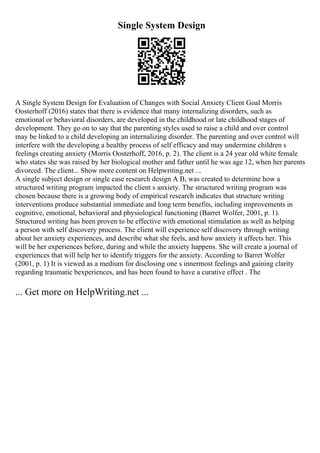 Single System Design
A Single System Design for Evaluation of Changes with Social Anxiety Client Goal Morris
Oosterhoff (2016) states that there is evidence that many internalizing disorders, such as
emotional or behavioral disorders, are developed in the childhood or late childhood stages of
development. They go on to say that the parenting styles used to raise a child and over control
may be linked to a child developing an internalizing disorder. The parenting and over control will
interfere with the developing a healthy process of self efficacy and may undermine children s
feelings creating anxiety (Morris Oosterhoff, 2016, p. 2). The client is a 24 year old white female
who states she was raised by her biological mother and father until he was age 12, when her parents
divorced. The client... Show more content on Helpwriting.net ...
A single subject design or single case research design A B, was created to determine how a
structured writing program impacted the client s anxiety. The structured writing program was
chosen because there is a growing body of empirical research indicates that structure writing
interventions produce substantial immediate and long term benefits, including improvements in
cognitive, emotional, behavioral and physiological functioning (Barret Wolfer, 2001, p. 1).
Structured writing has been proven to be effective with emotional stimulation as well as helping
a person with self discovery process. The client will experience self discovery through writing
about her anxiety experiences, and describe what she feels, and how anxiety it affects her. This
will be her experiences before, during and while the anxiety happens. She will create a journal of
experiences that will help her to identify triggers for the anxiety. According to Barret Wolfer
(2001, p. 1) It is viewed as a medium for disclosing one s innermost feelings and gaining clarity
regarding traumatic bexperiences, and has been found to have a curative effect . The
... Get more on HelpWriting.net ...
 