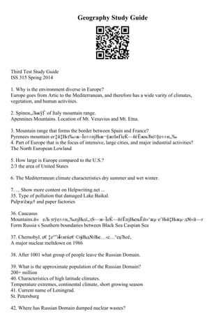 Geography Study Guide
Third Test Study Guide
ISS 315 Spring 2014
1. Why is the environment diverse in Europe?
Europe goes from Artic to the Mediterranean, and therefore has a wide varity of climates,
vegetation, and human activities.
2. Spineи„ЉжўЃ of Italy mountain range.
Apennines Mountains. Location of Mt. Vesuvius and Mt. Etna.
3. Mountain range that forms the border between Spain and France?
Pyrenees mountain еє‡й‡Њз‰›ж–Їе±±пјЊж¬§жґІиҐїеЌ—йѓЁжњЂе¤§е±±и„‰
4. Part of Europe that is the focus of intensive, large cities, and major industrial activities?
The North European Lowland
5. How large is Europe compared to the U.S.?
2/3 the area of United States
6. The Mediterranean climate characteristics dry summer and wet winter.
7. ... Show more content on Helpwriting.net ...
35. Type of pollution that damaged Lake Baikal.
Pulpзєёжµ† and paper factories
36. Caucasus
Mountains.й« еЉ зґўе±±и„‰пјЊдї„зЅ—ж–ЇеЌ—йѓЁпјЊењЁй»‘жµ·е’Њй‡Њжµ·д№‹й—ґ
Form Russia s Southern boundaries between Black Sea Caspian Sea
37. Chernobyl. е€‡е°”и
Їєиґќе€©п
јЊд№Ње…‹е…°еџЋеё‚
A major nuclear meltdown on 1986
38. After 1001 what group of people leave the Russian Domain.
39. What is the approximate population of the Russian Domain?
200+ million
40. Characteristics of high latitude climates.
Temperature extremes, continental climate, short growing season
41. Current name of Leningrad.
St. Petersburg
42. Where has Russian Domain dumped nuclear wastes?
 
