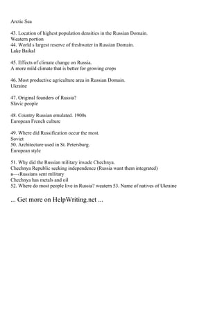 Arctic Sea
43. Location of highest population densities in the Russian Domain.
Weatern portion
44. World s largest reserve of freshwater in Russian Domain.
Lake Baikal
45. Effects of climate change on Russia.
A more mild climate that is better for growing crops
46. Most productive agriculture area in Russian Domain.
Ukraine
47. Original founders of Russia?
Slavic people
48. Country Russian emulated. 1900s
European French culture
49. Where did Russification occur the most.
Soviet
50. Architecture used in St. Petersburg.
European style
51. Why did the Russian military invade Chechnya.
Chechnya Republic seeking independence (Russia want them integrated)
в—‹Russians sent military
Chechnya has metals and oil
52. Where do most people live in Russia? weatern 53. Name of natives of Ukraine
... Get more on HelpWriting.net ...
 