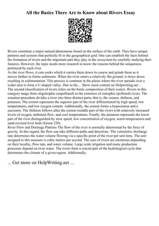 All the Basics There Are to Know about Rivers Essay
Rivers constitute a major natural phenomena found on the surface of the earth. They have unique
patterns and systems that perfectly fit in the geographical grid. One can establish the facts behind
the formation of rivers and the important part they play in the ecosystem by carefully studying their
features. However, the topic needs more research to know the reasons behind the uniqueness
portrayed by each river.
As the river flows, it cuts rocks which it carries them down its course and grinds them as it
moves farther to forms sediments. When the river enters a relatively flat ground, it slows down
resulting in sedimentation. This process is common in the plains where the river spreads over a
wider area to form a U shaped valley. Due to the ... Show more content on Helpwriting.net ...
The second classification of rivers relies on the biotic composition of their waters. Rivers in this
category range from oligotrophic (unpolluted) to the extremes of eutrophic (polluted) rivers. The
zonation procedure divides a river into three distinct parts; that is, the crenon, rhithron, and
potamon. The crenon represents the superior part of the river differentiated by high speed, low
temperatures, and low oxygen content. Additionally, the crenon forms a hypocrenon and a
eucrenon. The rhithron follows after the crenon (middle part of the river) with relatively increased
levels of oxygen, turbulent flow, and cool temperatures. Finally, the potamon represents the lower
part of the river distinguished by slow speed, low concentration of oxygen, warm temperatures and
sand covered river beds (Green 220).
River Flow and Drainage Patterns The flow of the river is normally determined by the force of
gravity. In this regard, the flow can take different paths and directions. The volumetric discharge
rate determines the water volume flowing via a specific point of the river per unit time. The unit
assigned to this measure is cubic metres per second. The uses of rivers are enormous depending
on their locality, flow rate, and water volume. Large scale irrigation and many production
processes depend on river water. The rivers form a crucial part of the hydrological cycle that
determines the climate of a given region. Additionally,
... Get more on HelpWriting.net ...
 