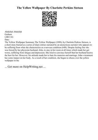 The Yellow Wallpaper By Charlotte Perkins Stetson
Abdullah Abdullah
Graham
LIB111G
Date:
The Yellow Wallpaper Summary The Yellow Wallpaper (1890), by Charlotte Perkins Stetson, is
a short story framed as a series of diary entries narrated by an anonymous narrator who appears to
be suffering from what she characterizes as a nervous condition (648). Despite feeling fine she
was forced by her physician husband, John, to stay in her room at all times which made her get
worse, suffering from fatigue and depression. She tried to convince herself that her husband knows
the best for her. However, his attitude made her to hate his mansion and marriage. John s treatment
has some impact on her body. As a result of her condition, she began to obsess over the yellow
wallpaper in the
... Get more on HelpWriting.net ...
 