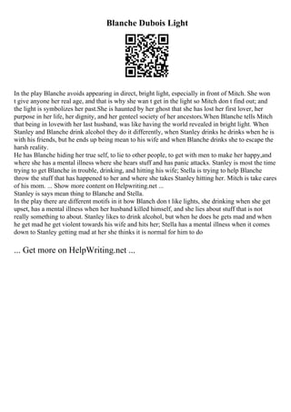Blanche Dubois Light
In the play Blanche avoids appearing in direct, bright light, especially in front of Mitch. She won
t give anyone her real age, and that is why she wan t get in the light so Mitch don t find out; and
the light is symbolizes her past.She is haunted by her ghost that she has lost her first lover, her
purpose in her life, her dignity, and her genteel society of her ancestors.When Blanche tells Mitch
that being in lovewith her last husband, was like having the world revealed in bright light. When
Stanley and Blanche drink alcohol they do it differently, when Stanley drinks he drinks when he is
with his friends, but he ends up being mean to his wife and when Blanche drinks she to escape the
harsh reality.
He has Blanche hiding her true self, to lie to other people, to get with men to make her happy,and
where she has a mental illness where she hears stuff and has panic attacks. Stanley is most the time
trying to get Blanche in trouble, drinking, and hitting his wife; Stella is trying to help Blanche
throw the stuff that has happened to her and where she takes Stanley hitting her. Mitch is take cares
of his mom. ... Show more content on Helpwriting.net ...
Stanley is says mean thing to Blanche and Stella.
In the play there are different motifs in it how Blanch don t like lights, she drinking when she get
upset, has a mental illness when her husband killed himself, and she lies about stuff that is not
really something to about. Stanley likes to drink alcohol, but when he does he gets mad and when
he get mad he get violent towards his wife and hits her; Stella has a mental illness when it comes
down to Stanley getting mad at her she thinks it is normal for him to do
... Get more on HelpWriting.net ...
 