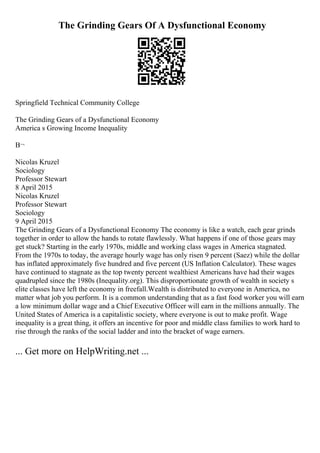 The Grinding Gears Of A Dysfunctional Economy
Springfield Technical Community College
The Grinding Gears of a Dysfunctional Economy
America s Growing Income Inequality
В¬
Nicolas Kruzel
Sociology
Professor Stewart
8 April 2015
Nicolas Kruzel
Professor Stewart
Sociology
9 April 2015
The Grinding Gears of a Dysfunctional Economy The economy is like a watch, each gear grinds
together in order to allow the hands to rotate flawlessly. What happens if one of those gears may
get stuck? Starting in the early 1970s, middle and working class wages in America stagnated.
From the 1970s to today, the average hourly wage has only risen 9 percent (Saez) while the dollar
has inflated approximately five hundred and five percent (US Inflation Calculator). These wages
have continued to stagnate as the top twenty percent wealthiest Americans have had their wages
quadrupled since the 1980s (Inequality.org). This disproportionate growth of wealth in society s
elite classes have left the economy in freefall.Wealth is distributed to everyone in America, no
matter what job you perform. It is a common understanding that as a fast food worker you will earn
a low minimum dollar wage and a Chief Executive Officer will earn in the millions annually. The
United States of America is a capitalistic society, where everyone is out to make profit. Wage
inequality is a great thing, it offers an incentive for poor and middle class families to work hard to
rise through the ranks of the social ladder and into the bracket of wage earners.
... Get more on HelpWriting.net ...
 