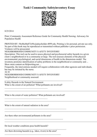 Task1 Community Safetyinventory Essay
8/25/2014
Print | Community Assessment Reference Guide for Community Health Nursing: Advocacy for
Population Health
PRINTED BY: 58e4bcbbd57c89c@placeholder.4099.edu. Printing is for personal, private use only.
No part of this book may be reproduced or transmitted without publisher s prior permission.
Violators will be prosecuted.
NEIGHBORHOOD/COMMUNITY S AFETY INVENTORY
Description: This tool can be used to assess physical and psychosocial safety hazards in a given
client s neighborhood or in a community at large. The tool assesses elements of the physical
environmental, psychological, and social dimensions of health in the dimensions model. The
inventory promotes identification of safety problems in the neighborhood or community and ...
Show more content on Helpwriting.net ...
Frequently, the interventions needed will require collaboration with other agencies and individuals,
but may be initiated by the nurse.
38 39
NEIGHBORHOOD/COMMUNITY S AFETY INVENTORY
Neighborhood or community assessed:
______________________________________________________________
S afety Hazards in the Natural Environment
What is the extent of air pollution? What pollutants are involved?
_______________________________________
____________________________________________________________________________________
What is the extent of water pollution? What pollutants are involved?
_______________________________________
____________________________________________________________________________________
What is the extent of natural radiation in the area?
________________________________________________________
____________________________________________________________________________________
Are there other environmental pollutants in the area?
_____________________________________________________
____________________________________________________________________________________
Do local weather conditions pose health hazards?
________________________________________________________
Are there drowning hazards (e.g., lakes, rivers) in the area?
___________________________________________________
 