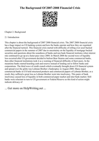 The Background Of 2007-2008 Financial Crisis
Chapter 2. Background
2.1 Introduction
This chapter is about the background of 2007 2008 financial crisis. The 2007 2008 financial crisis
has a huge impact on US banking system and how the banks operate and how they are regulated
after the financial turmoil. This financial crisis started with difficulty of rolling over asset backed
commercial papers in the summer of 2007 due to uncertainty on the liquidity of mortgage backed
securities and questions about the soundness of banks and non bank financial institutes when interest
rate continued to go up at a faster pace since 2004. In March 2008 the second wave of liquidity
loss occurred after US government decided to bailout Bear Stearns and some commercial banks,
then other financial institutions took it as a warning of financial difficulty of their peers. In the
meantime banks started hoarding cash and reserve instead of lending out to fellow banks and
corporations. The third wave of credit crunch which eventually brought down US financial system
and spread over the globe was Lehman Brother s bankruptcy in August 2008. Many major
commercial banks in US held structured products and commercial papers of Lehman Brother, as a
result, they suffered a great loss as Lehman Brother went into insolvency. This panic of bank
insolvency caused loss of liquidity in both commercial paper market and inter bank market. Still
banks were reluctant to turn to US government or Federal Reserve as this kind of action might
indicate delicacy of
... Get more on HelpWriting.net ...
 