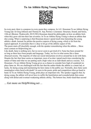 To An Athlete Dying Young Summary
In every poet, there is a purpose in every poem they compose. In A.E. Housman To an Athlete Dying
Young (rpt. In Greg Johnson and Thomas R. Arp, Perrine s Literature: Structure, Sound, and Sense,
12th ed. [Boston: Wadsworth, 2015] 983) Housman shared his philosophy on how an athlete feels
when they grow old into their late seventies. In To an Athlete Dying Young is about an athlete that
dies young. What is surprising is that Housman doesn t spend much time lamenting the young
athlete s death. Instead, he pitches the positive aspects of dying young, which is far from the
typical approach. It concludes that it s okay to let go of the athletic aspect of life.
The poem starts off cheerfully enough, with the speaker remembering when the athlete ... Show
more content on Helpwriting.net ...
Like death, fame is nothing new, but we never seem to get tired of it. Fame has been around for
as long as there have been people and language. Today, we live in what seems like a fame
obsessed society. The majority of what our social interactions revolves around has to do with fame.
Despite the fact that fame seems so important, most of us don t spend much time considering the
nature of fame and what we are putting such a high value on as individuals and as a society. A.E.
Housman s To an Athlete Dying Young gives us a chance to consider how high of a pedestal we
place fame on. We are challenged with the fact that the author thinks the athlete is a smart lad, or
lucky, for dying young and maintaining his hero status in the public eye. Normally, does fame seem
meaningless when faced with death? As seen in the poem, pride and competition often go hand in
hand. In To an Athlete Dying Young, pride plays an important role. The speaker suggests that, by
dying young, the athlete will never have to suffer the humiliation and wounded pride that comes
along with defeat and eventual weakening athletic ability. The bottom line, better dead than second
... Get more on HelpWriting.net ...
 