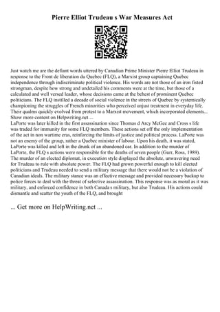 Pierre Elliot Trudeau s War Measures Act
Just watch me are the defiant words uttered by Canadian Prime Minister Pierre Elliot Trudeau in
response to the Front de liberation du Quebec (FLQ), a Marxist group captaining Quebec
independence through indiscriminate political violence. His words are not those of an iron fisted
strongman, despite how strong and undetailed his comments were at the time, but those of a
calculated and well versed leader, whose decisions came at the behest of prominent Quebec
politicians. The FLQ instilled a decade of social violence in the streets of Quebec by systemically
championing the struggles of French minorities who perceived unjust treatment in everyday life.
Their qualms quickly evolved from protest to a Marxist movement, which incorporated elements...
Show more content on Helpwriting.net ...
LaPorte was later killed in the first assassination since Thomas d Arcy McGee and Cross s life
was traded for immunity for some FLQ members. These actions set off the only implementation
of the act in non wartime eras, reinforcing the limits of justice and political process. LaPorte was
not an enemy of the group, rather a Quebec minister of labour. Upon his death, it was stated,
LaPorte was killed and left in the drunk of an abandoned car. In addition to the murder of
LaPorte, the FLQ s actions were responsible for the deaths of seven people (Gurr, Ross, 1989).
The murder of an elected diplomat, in execution style displayed the absolute, unwavering need
for Trudeau to rule with absolute power. The FLQ had grown powerful enough to kill elected
politicians and Trudeau needed to send a military message that there would not be a violation of
Canadian ideals. The military stance was an effective message and provided necessary backup to
police forces to deal with the threat of selective assassination. This response was as moral as it was
military, and enforced confidence in both Canada s military, but also Trudeau. His actions could
dismantle and scatter the youth of the FLQ, and brought
... Get more on HelpWriting.net ...
 