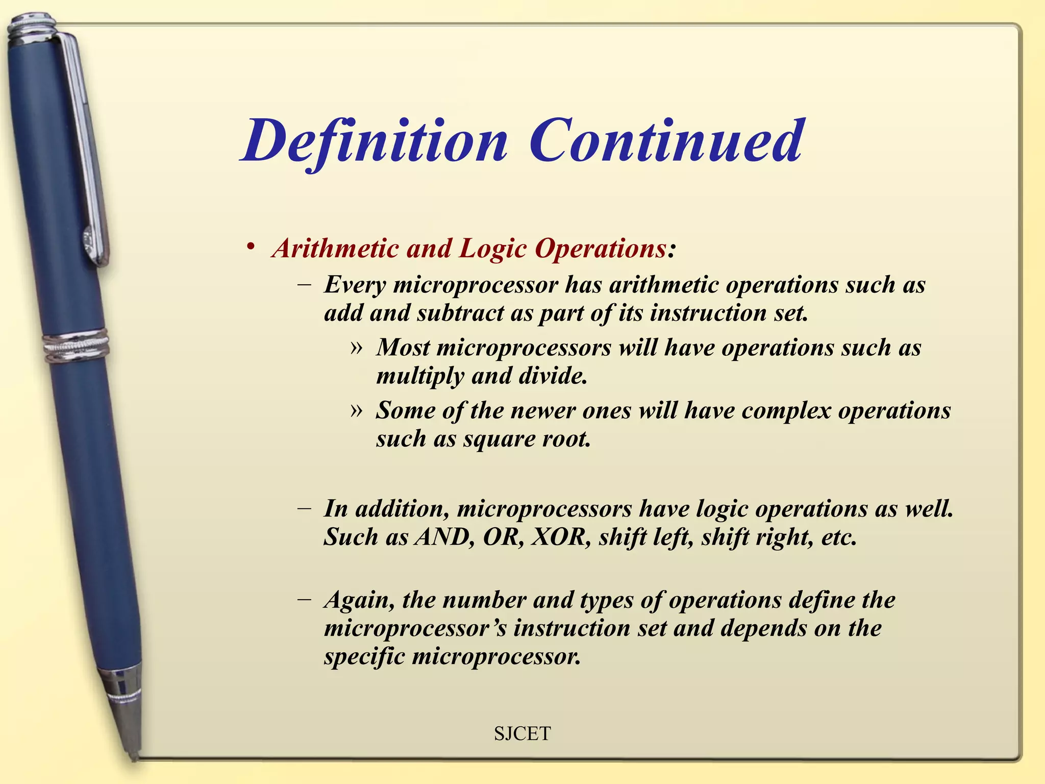 Definition Continued
• Arithmetic and Logic Operations:
    – Every microprocessor has arithmetic operations such as
      add and subtract as part of its instruction set.
        » Most microprocessors will have operations such as
          multiply and divide.
        » Some of the newer ones will have complex operations
          such as square root.

    – In addition, microprocessors have logic operations as well.
      Such as AND, OR, XOR, shift left, shift right, etc.

    – Again, the number and types of operations define the
      microprocessor’s instruction set and depends on the
      specific microprocessor.

                      SJCET
 