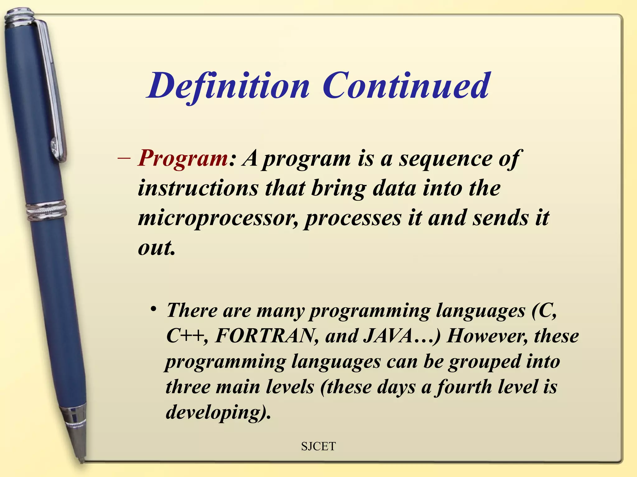 Definition Continued
– Program: A program is a sequence of
  instructions that bring data into the
  microprocessor, processes it and sends it
  out.

   • There are many programming languages (C,
     C++, FORTRAN, and JAVA…) However, these
     programming languages can be grouped into
     three main levels (these days a fourth level is
     developing).
                    SJCET
 