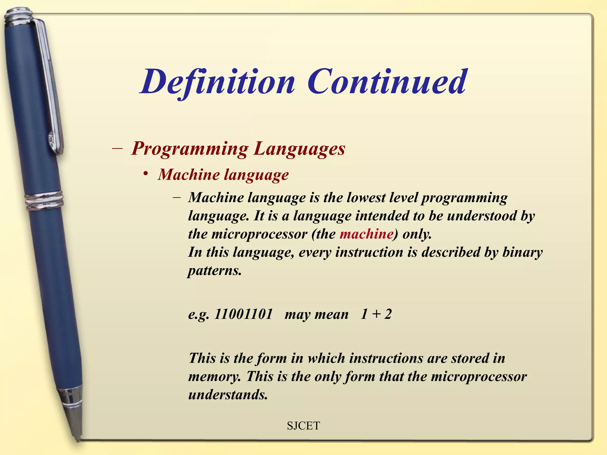 Definition Continued
– Programming Languages
  • Machine language
     – Machine language is the lowest level programming
       language. It is a language intended to be understood by
       the microprocessor (the machine) only.
       In this language, every instruction is described by binary
       patterns.

       e.g. 11001101 may mean 1 + 2

       This is the form in which instructions are stored in
       memory. This is the only form that the microprocessor
       understands.
                       SJCET
 