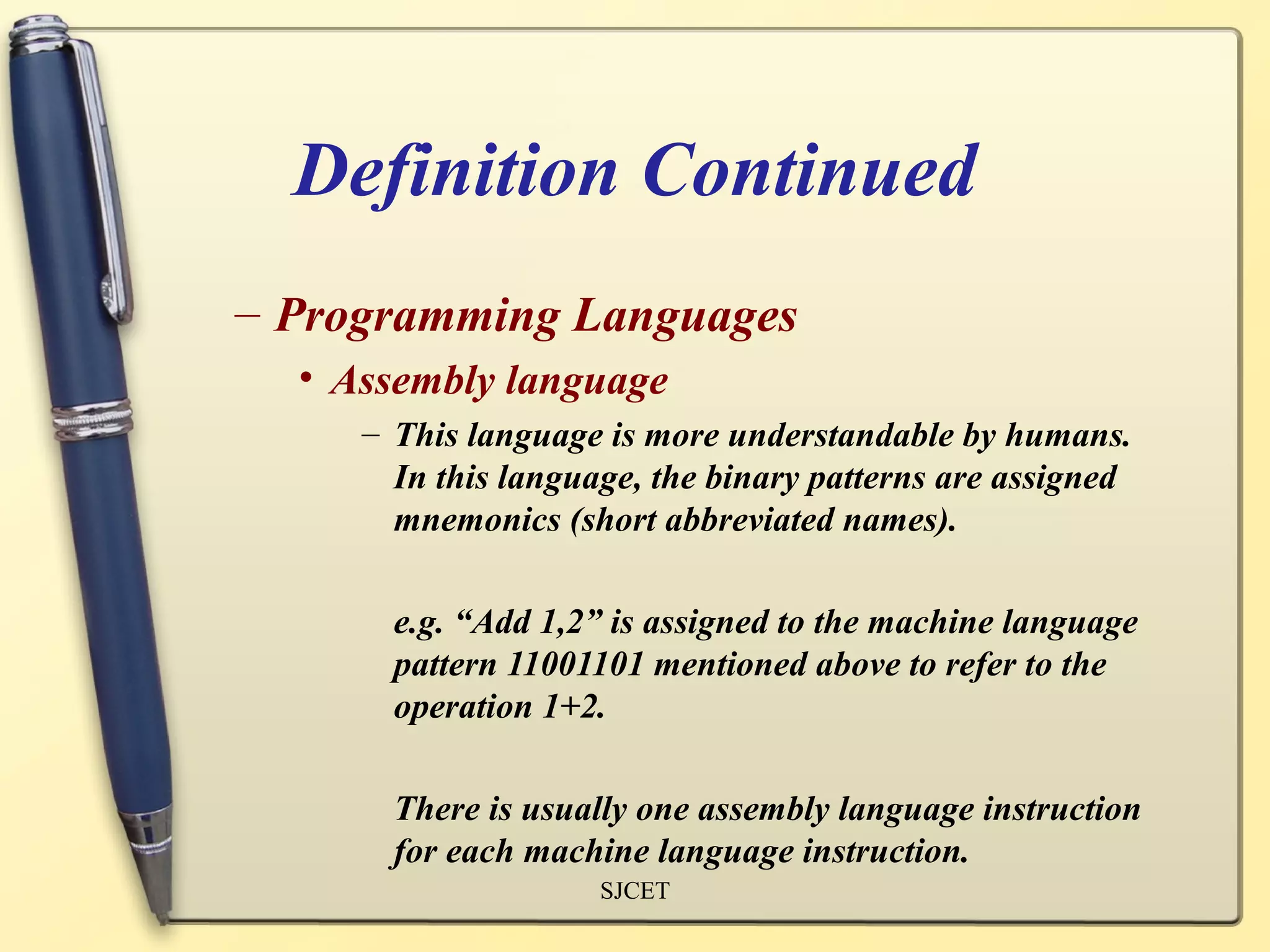 Definition Continued
– Programming Languages
  • Assembly language
     – This language is more understandable by humans.
       In this language, the binary patterns are assigned
       mnemonics (short abbreviated names).

       e.g. “Add 1,2” is assigned to the machine language
       pattern 11001101 mentioned above to refer to the
       operation 1+2.

       There is usually one assembly language instruction
       for each machine language instruction.
                     SJCET
 