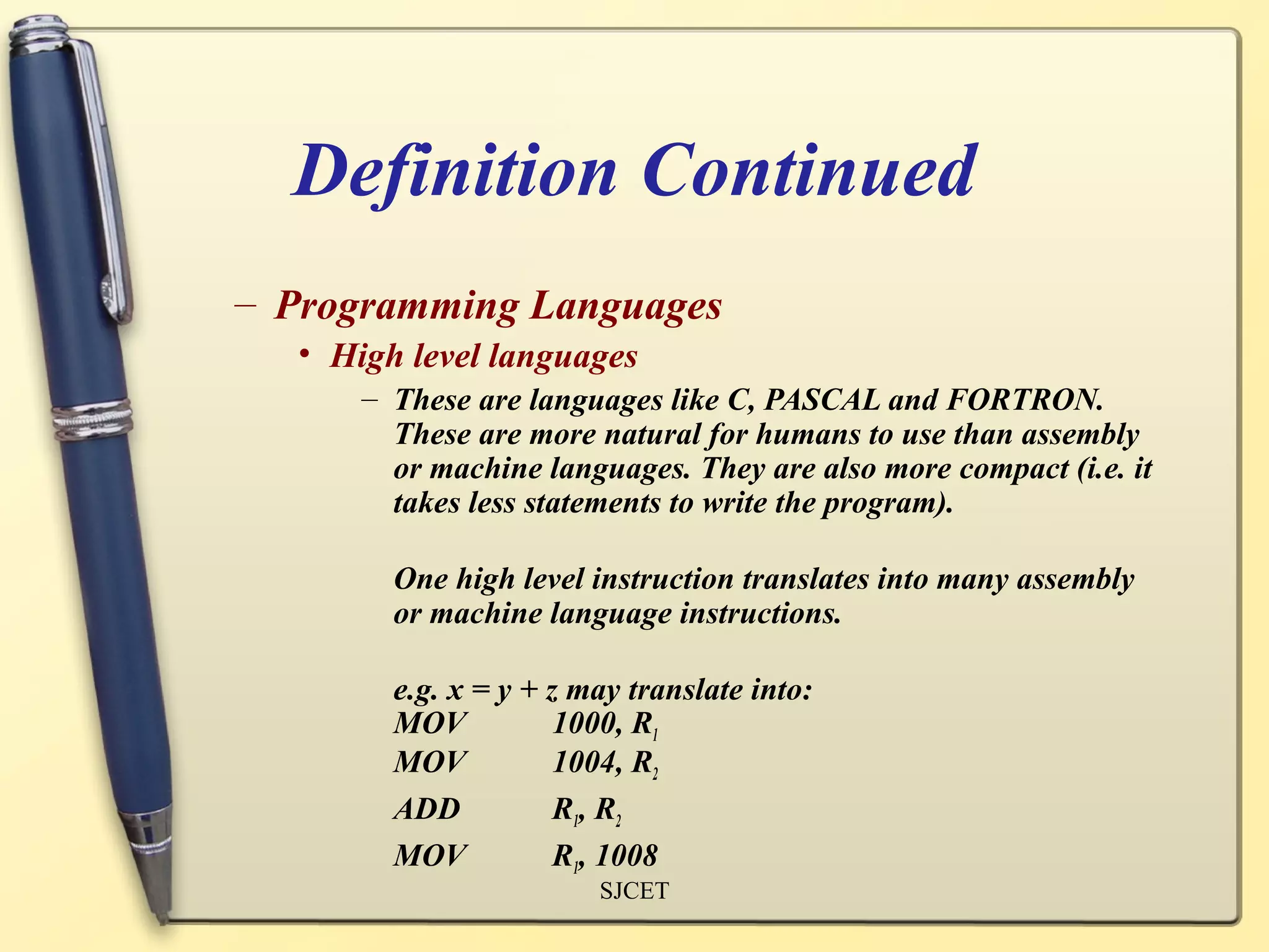 Definition Continued
– Programming Languages
  • High level languages
      – These are languages like C, PASCAL and FORTRON.
        These are more natural for humans to use than assembly
        or machine languages. They are also more compact (i.e. it
        takes less statements to write the program).

        One high level instruction translates into many assembly
        or machine language instructions.

        e.g. x = y + z may translate into:
        MOV           1000, R1
        MOV           1004, R2
        ADD           R1, R2
        MOV           R1, 1008
                        SJCET
 