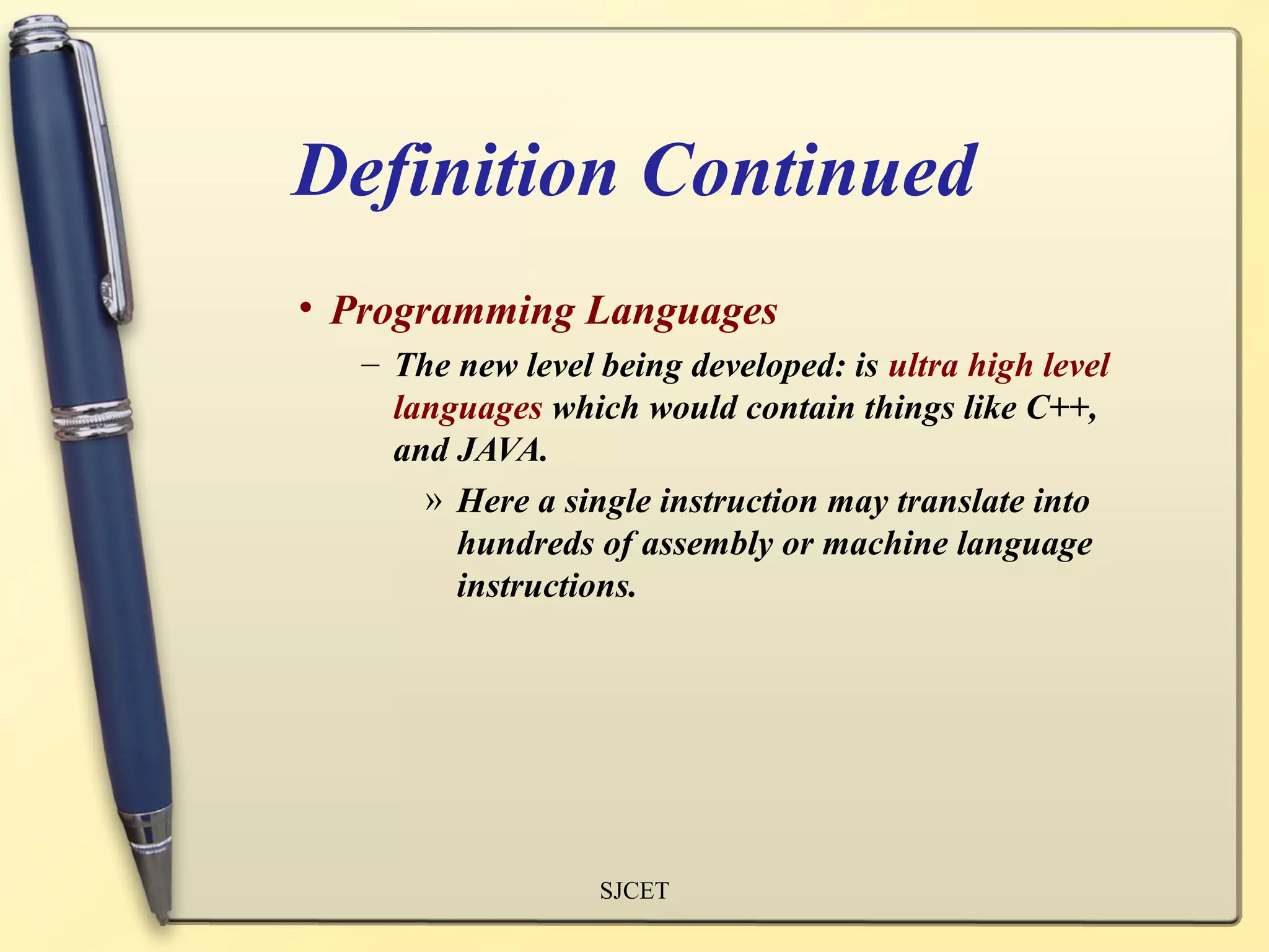 Definition Continued
• Programming Languages
   – The new level being developed: is ultra high level
     languages which would contain things like C++,
     and JAVA.
       » Here a single instruction may translate into
         hundreds of assembly or machine language
         instructions.




                   SJCET
 