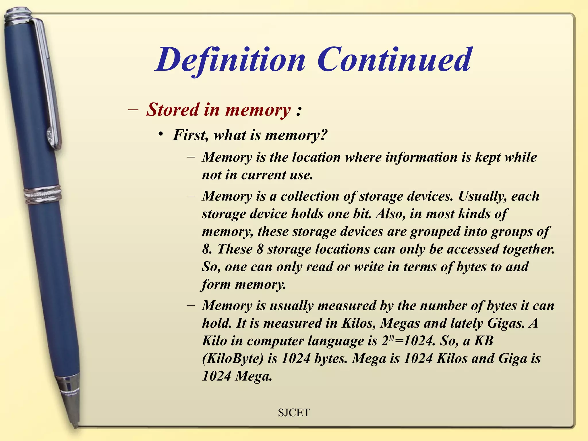Definition Continued
– Stored in memory :
   • First, what is memory?
       – Memory is the location where information is kept while
         not in current use.
       – Memory is a collection of storage devices. Usually, each
         storage device holds one bit. Also, in most kinds of
         memory, these storage devices are grouped into groups of
         8. These 8 storage locations can only be accessed together.
         So, one can only read or write in terms of bytes to and
         form memory.
       – Memory is usually measured by the number of bytes it can
         hold. It is measured in Kilos, Megas and lately Gigas. A
         Kilo in computer language is 210 =1024. So, a KB
         (KiloByte) is 1024 bytes. Mega is 1024 Kilos and Giga is
         1024 Mega.

                      SJCET
 