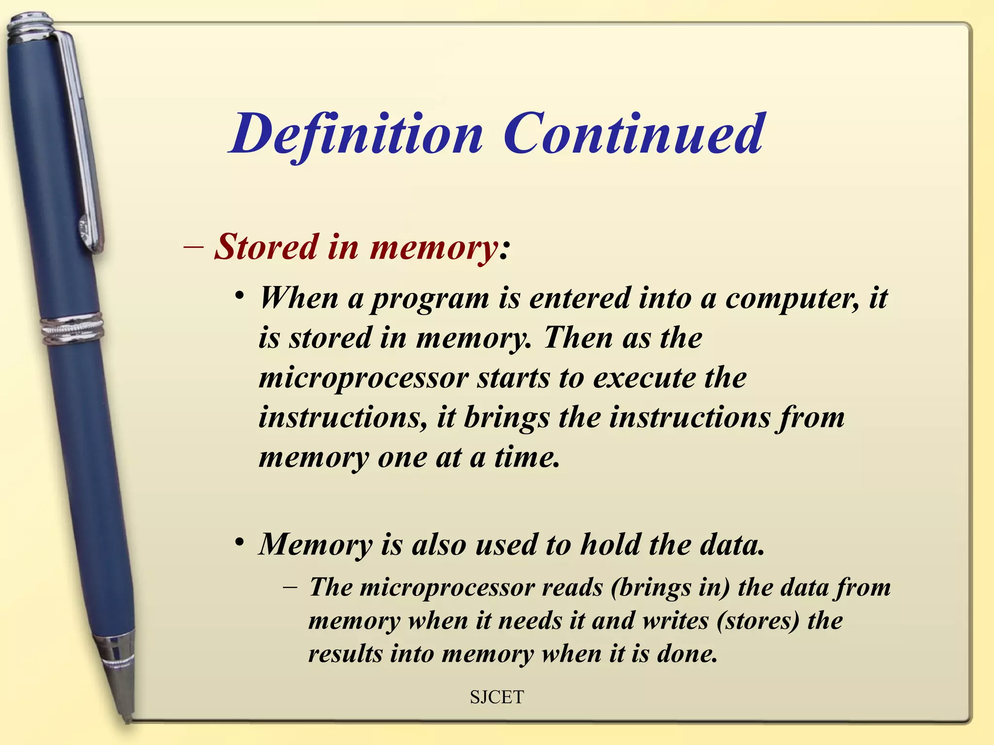 Definition Continued
– Stored in memory:
  • When a program is entered into a computer, it
    is stored in memory. Then as the
    microprocessor starts to execute the
    instructions, it brings the instructions from
    memory one at a time.

  • Memory is also used to hold the data.
     – The microprocessor reads (brings in) the data from
       memory when it needs it and writes (stores) the
       results into memory when it is done.
                    SJCET
 