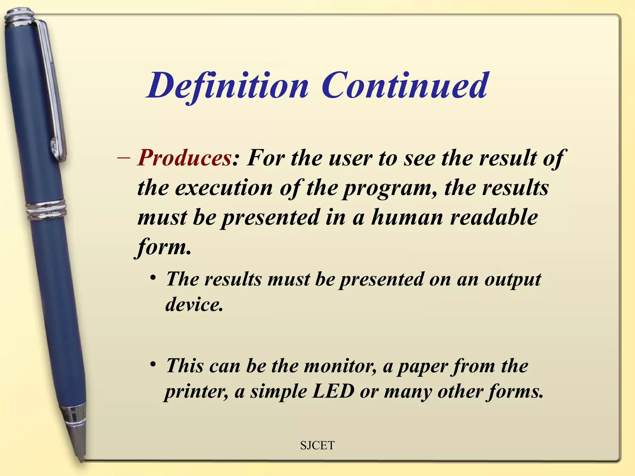Definition Continued
– Produces: For the user to see the result of
  the execution of the program, the results
  must be presented in a human readable
  form.
   • The results must be presented on an output
     device.

   • This can be the monitor, a paper from the
     printer, a simple LED or many other forms.

                   SJCET
 