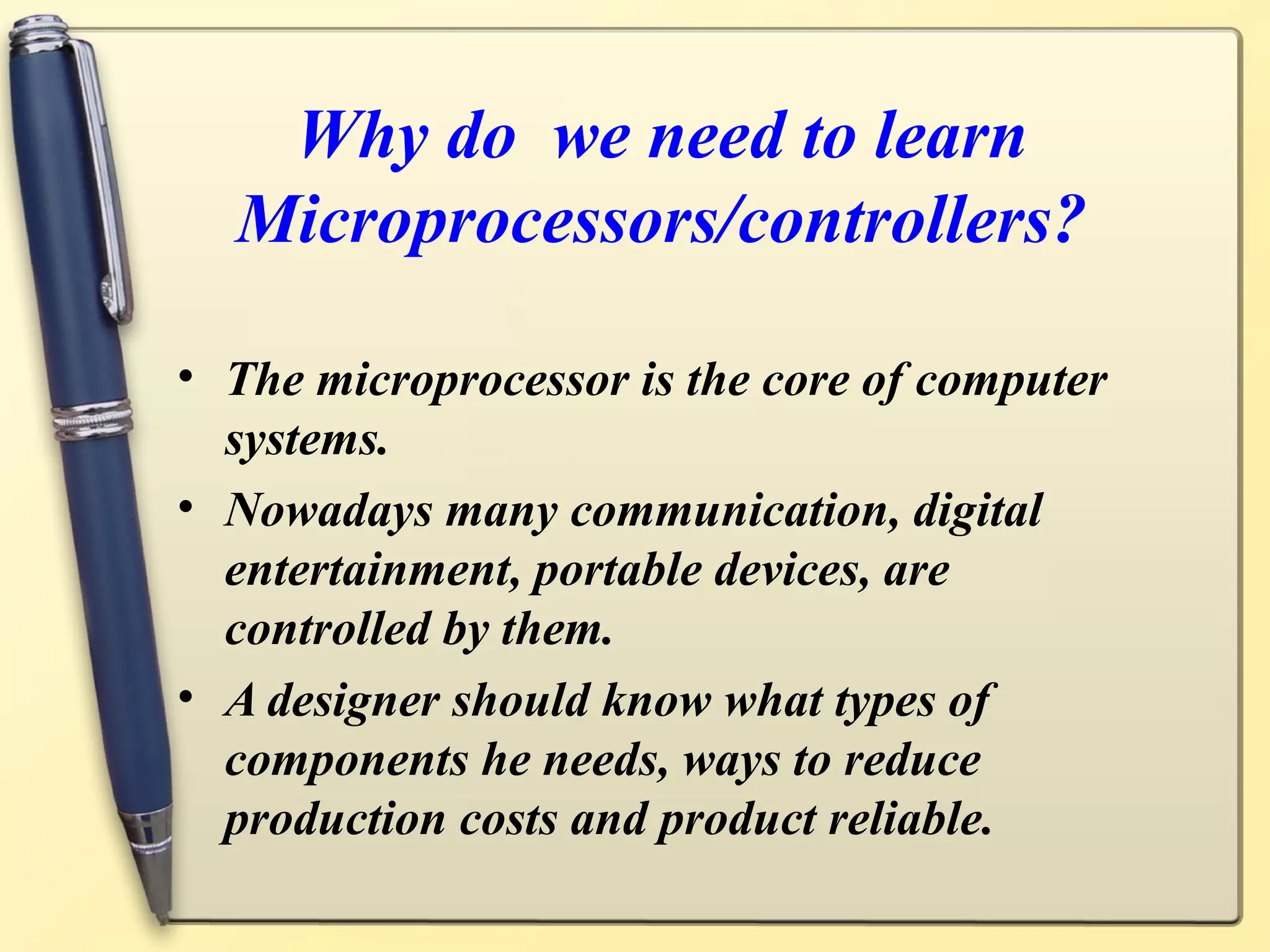 Why do we need to learn
  Microprocessors/controllers?

• The microprocessor is the core of computer
  systems.
• Nowadays many communication, digital
  entertainment, portable devices, are
  controlled by them.
• A designer should know what types of
  components he needs, ways to reduce
  production costs and product reliable.
 