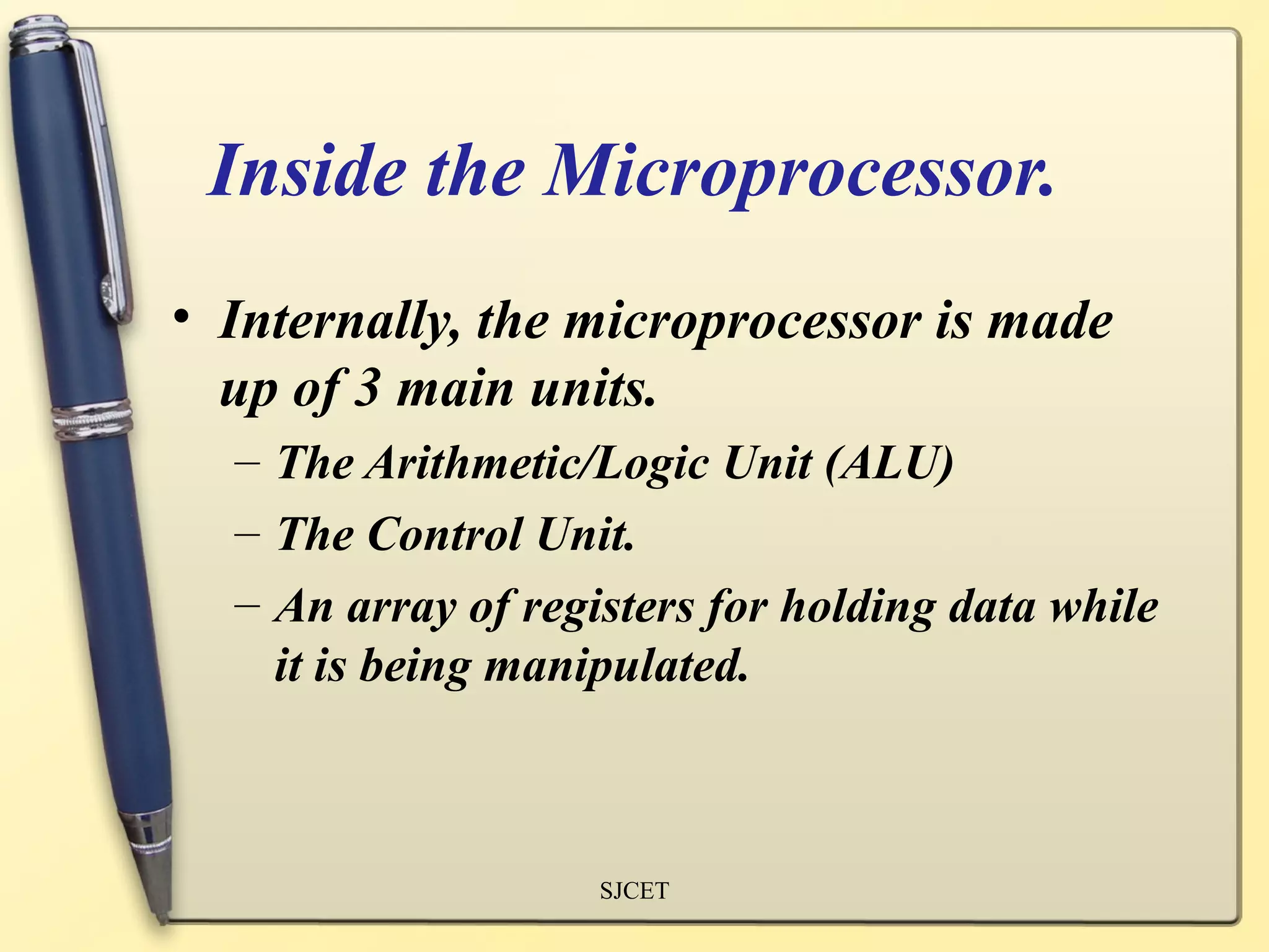Inside the Microprocessor.
• Internally, the microprocessor is made
  up of 3 main units.
  – The Arithmetic/Logic Unit (ALU)
  – The Control Unit.
  – An array of registers for holding data while
    it is being manipulated.



                    SJCET
 