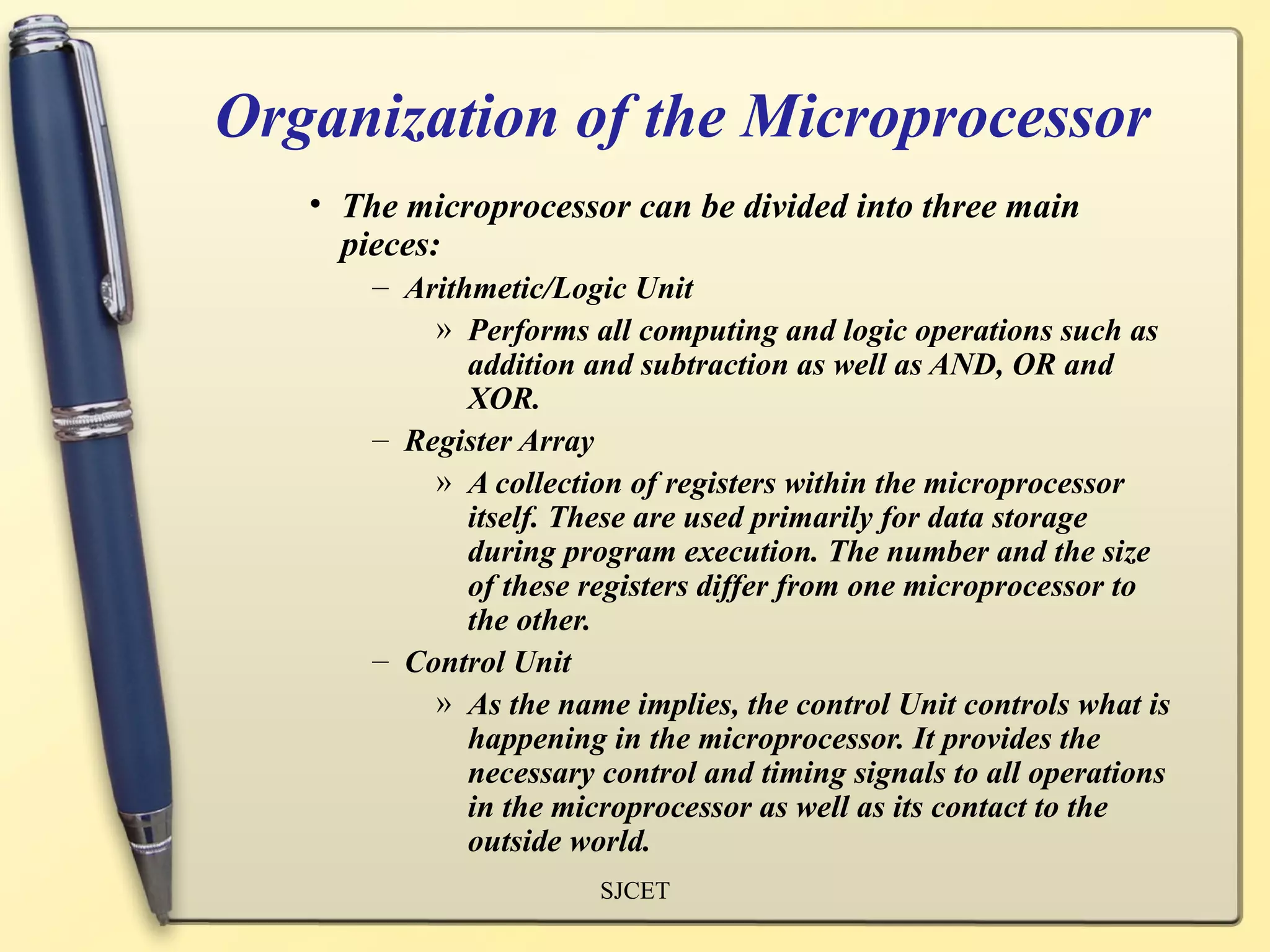 Organization of the Microprocessor
   • The microprocessor can be divided into three main
     pieces:
       – Arithmetic/Logic Unit
           » Performs all computing and logic operations such as
              addition and subtraction as well as AND, OR and
              XOR.
       – Register Array
           » A collection of registers within the microprocessor
              itself. These are used primarily for data storage
              during program execution. The number and the size
              of these registers differ from one microprocessor to
              the other.
       – Control Unit
           » As the name implies, the control Unit controls what is
              happening in the microprocessor. It provides the
              necessary control and timing signals to all operations
              in the microprocessor as well as its contact to the
              outside world.
                        SJCET
 
