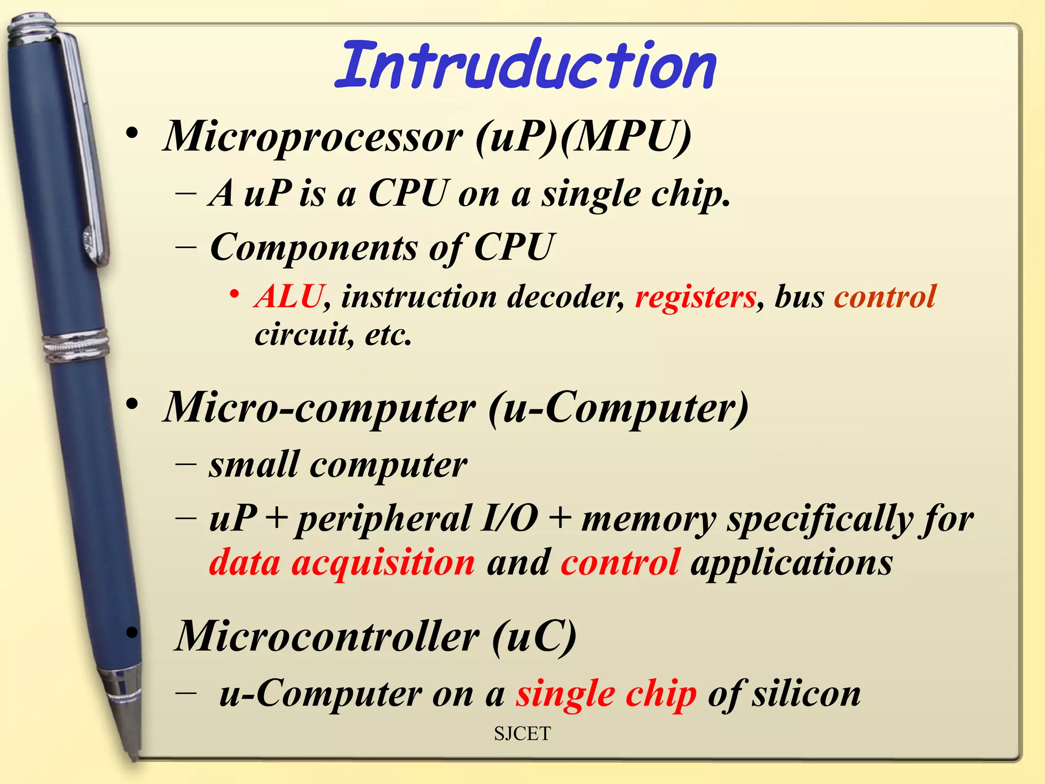 Intruduction
• Microprocessor (uP)(MPU)
  – A uP is a CPU on a single chip.
  – Components of CPU
     • ALU, instruction decoder, registers, bus control
       circuit, etc.

• Micro-computer (u-Computer)
  – small computer
  – uP + peripheral I/O + memory specifically for
    data acquisition and control applications
• Microcontroller (uC)
  – u-Computer on a single chip of silicon
                       SJCET
 