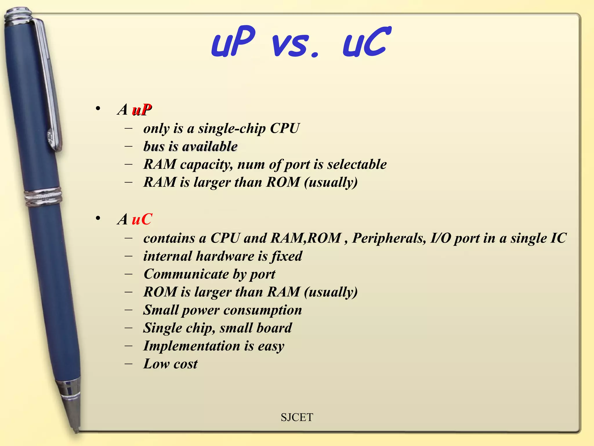 uP vs. uC
• A uP
   –   only is a single-chip CPU
   –   bus is available
   –   RAM capacity, num of port is selectable
   –   RAM is larger than ROM (usually)

• A uC
   –   contains a CPU and RAM,ROM , Peripherals, I/O port in a single IC
   –   internal hardware is fixed
   –   Communicate by port
   –   ROM is larger than RAM (usually)
   –   Small power consumption
   –   Single chip, small board
   –   Implementation is easy
   –   Low cost


                             SJCET
 