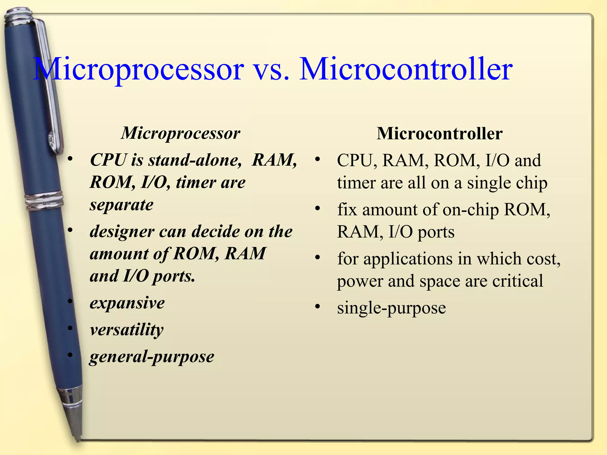 Microprocessor vs. Microcontroller
          Microprocessor                     Microcontroller
  •   CPU is stand-alone, RAM,     •   CPU, RAM, ROM, I/O and
      ROM, I/O, timer are              timer are all on a single chip
      separate                     •   fix amount of on-chip ROM,
  •   designer can decide on the       RAM, I/O ports
      amount of ROM, RAM           •   for applications in which cost,
      and I/O ports.                   power and space are critical
  •   expansive                    •   single-purpose
  •   versatility
  •   general-purpose
 