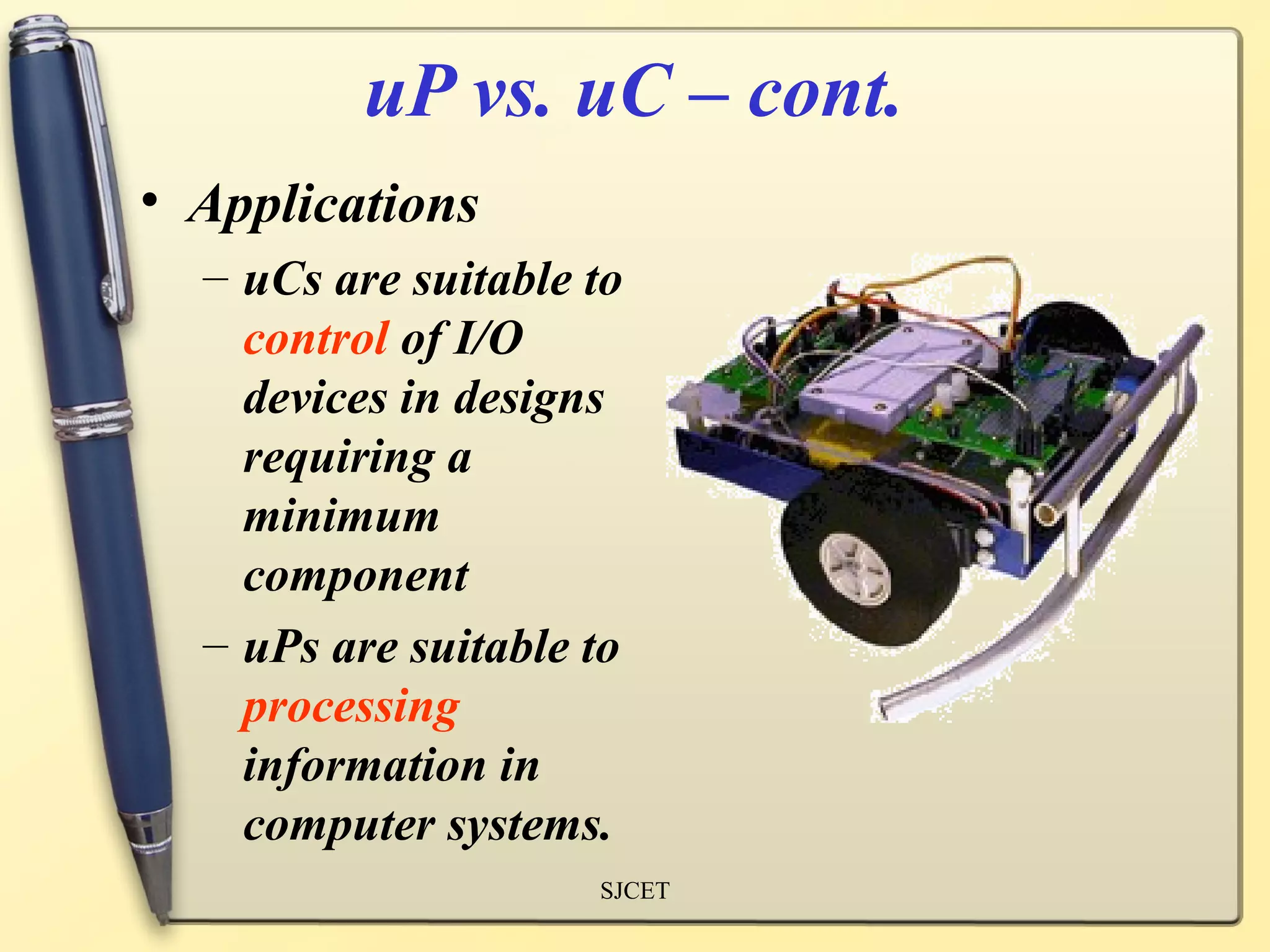 uP vs. uC – cont.
• Applications
  – uCs are suitable to
    control of I/O
    devices in designs
    requiring a
    minimum
    component
  – uPs are suitable to
    processing
    information in
    computer systems.
                     SJCET
 