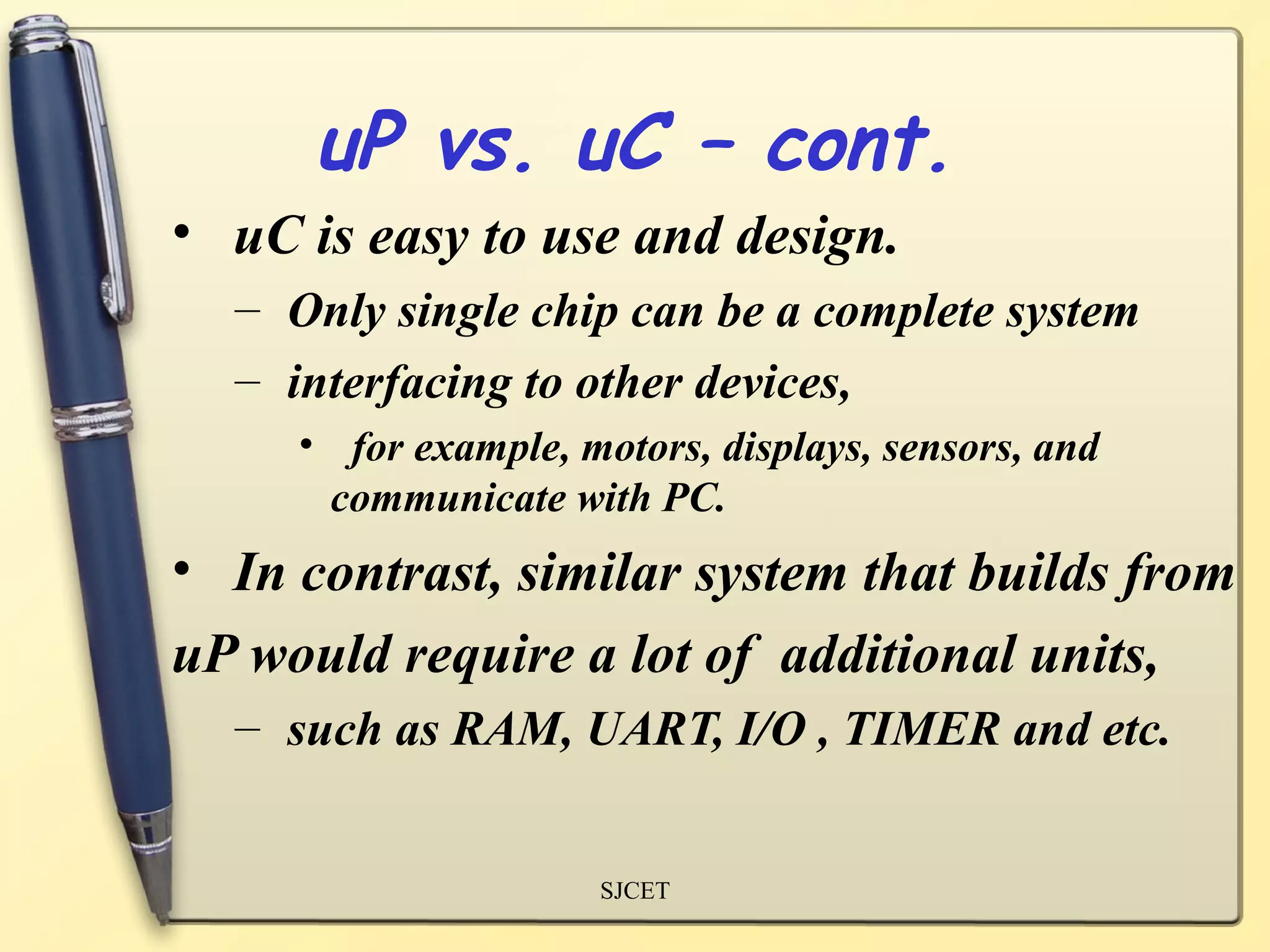 uP vs. uC – cont.
• uC is easy to use and design.
  – Only single chip can be a complete system
  – interfacing to other devices,
     • for example, motors, displays, sensors, and
      communicate with PC.
• In contrast, similar system that builds from
uP would require a lot of additional units,
  – such as RAM, UART, I/O , TIMER and etc.


                     SJCET
 