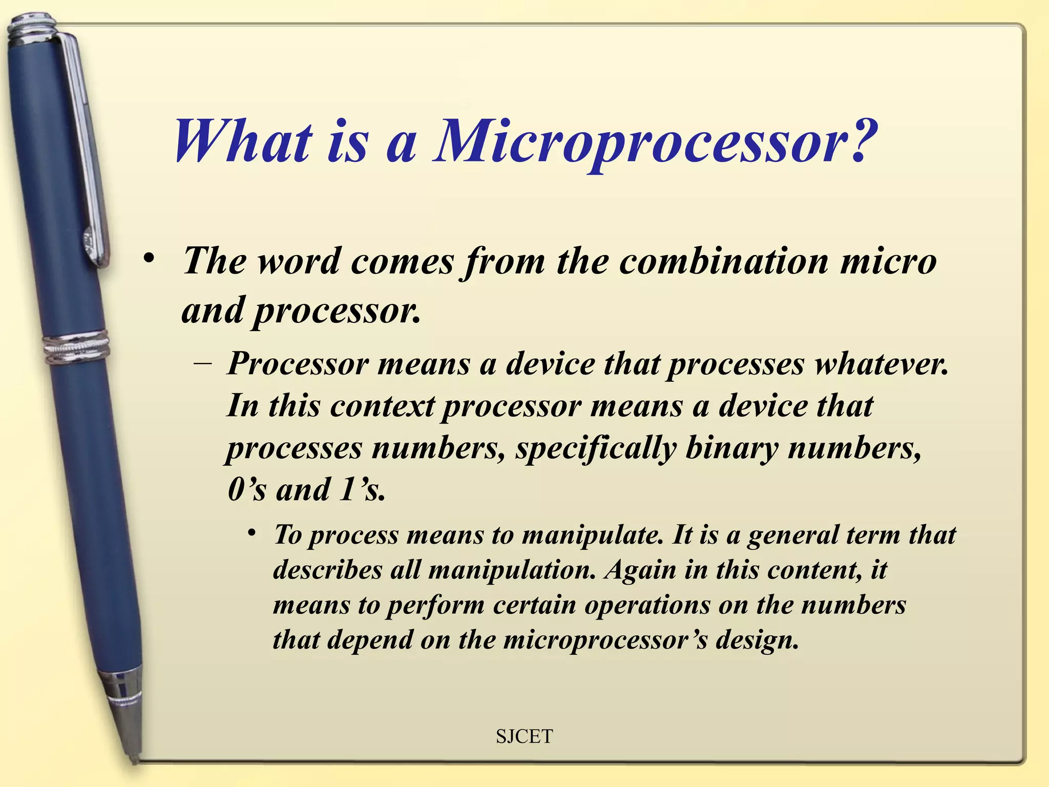 What is a Microprocessor?
• The word comes from the combination micro
  and processor.
  – Processor means a device that processes whatever.
    In this context processor means a device that
    processes numbers, specifically binary numbers,
    0’s and 1’s.
     • To process means to manipulate. It is a general term that
       describes all manipulation. Again in this content, it
       means to perform certain operations on the numbers
       that depend on the microprocessor’s design.


                         SJCET
 