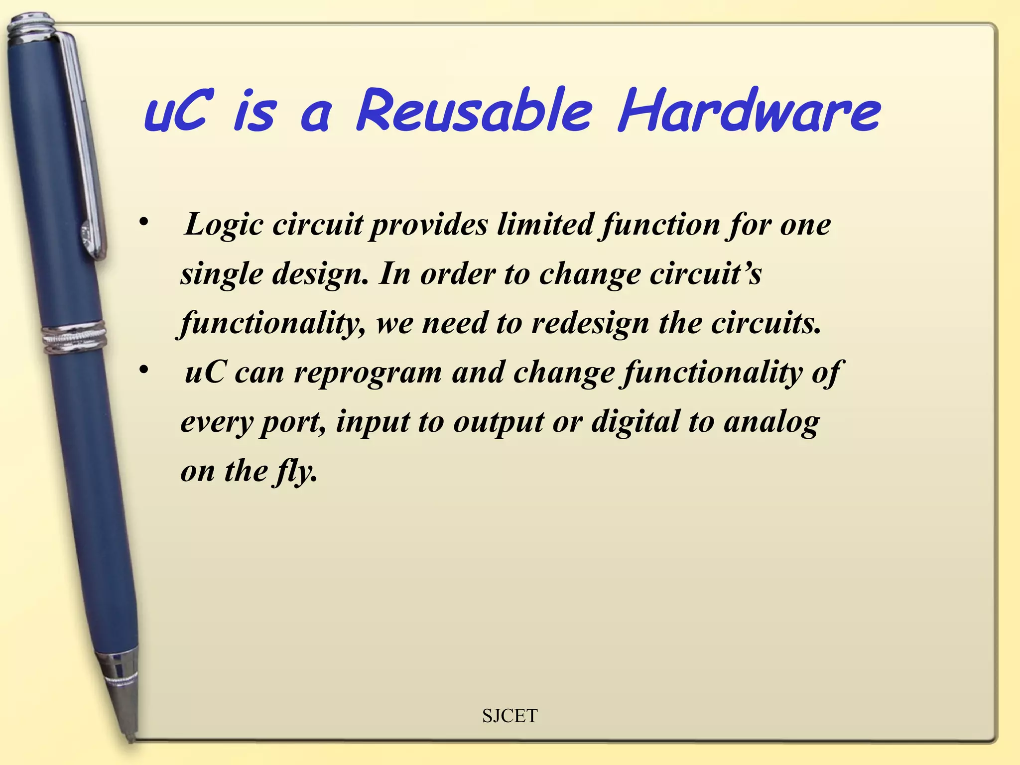 uC is a Reusable Hardware
• Logic circuit provides limited function for one
  single design. In order to change circuit’s
  functionality, we need to redesign the circuits.
• uC can reprogram and change functionality of
  every port, input to output or digital to analog
  on the fly.




                        SJCET
 