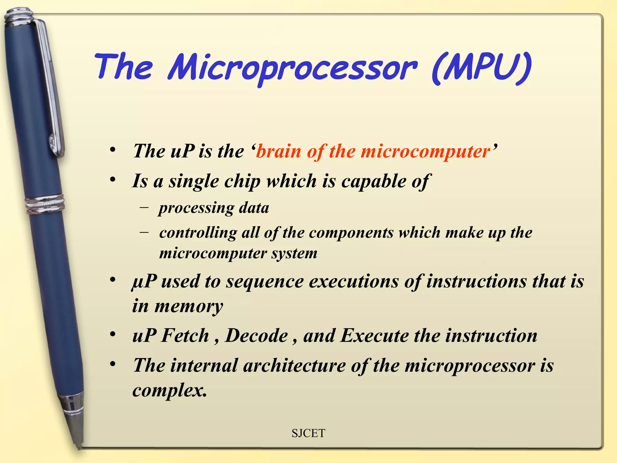 The Microprocessor (MPU)

 • The uP is the ‘brain of the microcomputer’
 • Is a single chip which is capable of
    – processing data
    – controlling all of the components which make up the
      microcomputer system
 • µP used to sequence executions of instructions that is
   in memory
 • uP Fetch , Decode , and Execute the instruction
 • The internal architecture of the microprocessor is
   complex.
                        SJCET
 