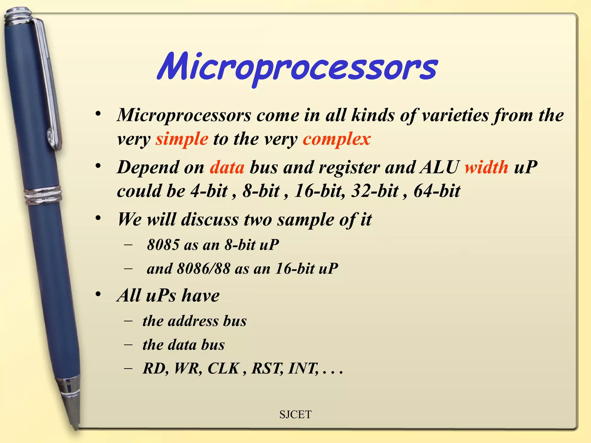Microprocessors
• Microprocessors come in all kinds of varieties from the
  very simple to the very complex
• Depend on data bus and register and ALU width uP
  could be 4-bit , 8-bit , 16-bit, 32-bit , 64-bit
• We will discuss two sample of it
   – 8085 as an 8-bit uP
   – and 8086/88 as an 16-bit uP
• All uPs have
   – the address bus
   – the data bus
   – RD, WR, CLK , RST, INT, . . .

                        SJCET
 