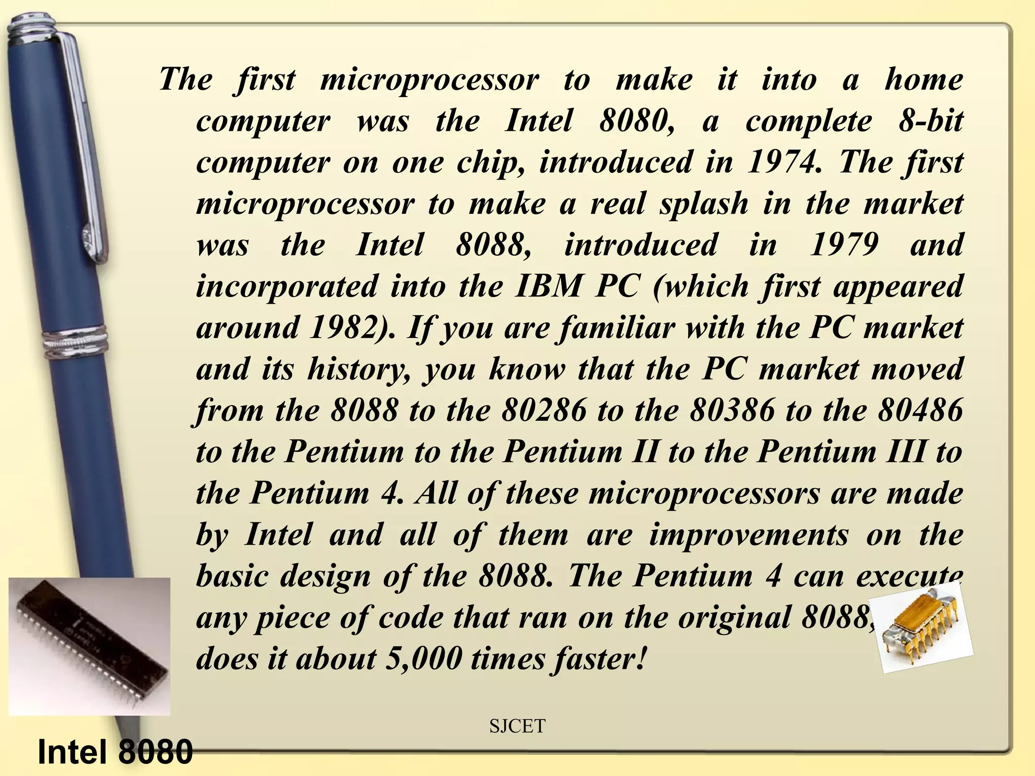 The first microprocessor to make it into a home
         computer was the Intel 8080, a complete 8-bit
         computer on one chip, introduced in 1974. The first
         microprocessor to make a real splash in the market
         was the Intel 8088, introduced in 1979 and
         incorporated into the IBM PC (which first appeared
         around 1982). If you are familiar with the PC market
         and its history, you know that the PC market moved
         from the 8088 to the 80286 to the 80386 to the 80486
         to the Pentium to the Pentium II to the Pentium III to
         the Pentium 4. All of these microprocessors are made
         by Intel and all of them are improvements on the
         basic design of the 8088. The Pentium 4 can execute
         any piece of code that ran on the original 8088, but it
         does it about 5,000 times faster!
                              SJCET
Intel 8080
 