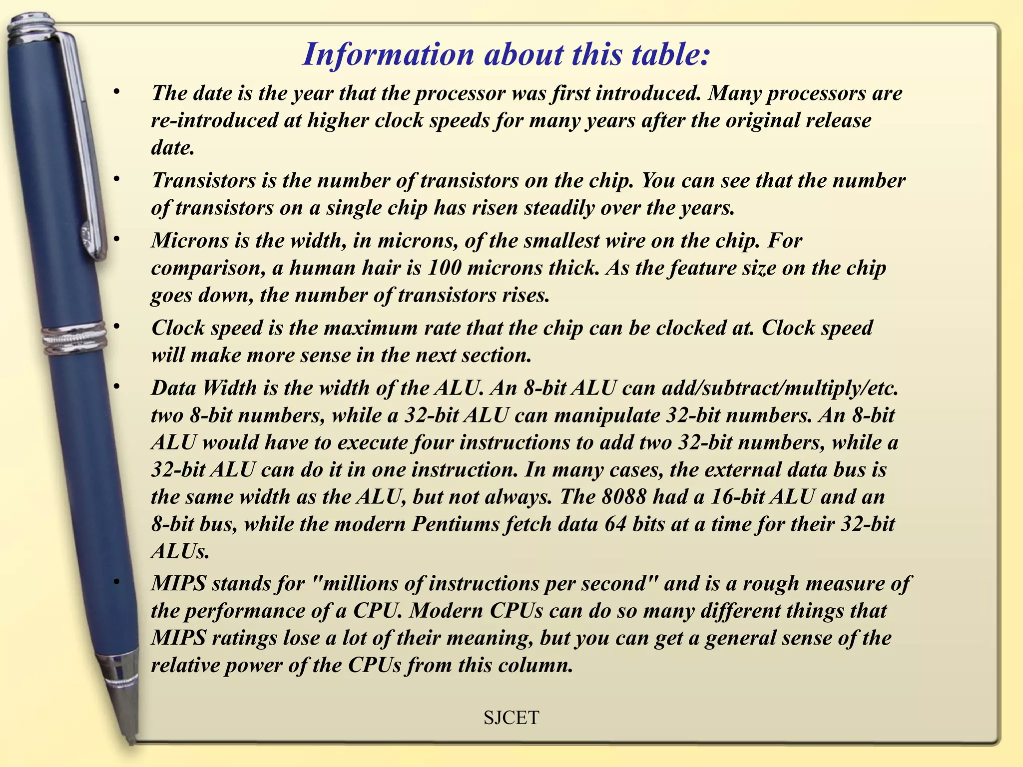 Information about this table:
•   The date is the year that the processor was first introduced. Many processors are
    re-introduced at higher clock speeds for many years after the original release
    date.
•   Transistors is the number of transistors on the chip. You can see that the number
    of transistors on a single chip has risen steadily over the years.
•   Microns is the width, in microns, of the smallest wire on the chip. For
    comparison, a human hair is 100 microns thick. As the feature size on the chip
    goes down, the number of transistors rises.
•   Clock speed is the maximum rate that the chip can be clocked at. Clock speed
    will make more sense in the next section.
•   Data Width is the width of the ALU. An 8-bit ALU can add/subtract/multiply/etc.
    two 8-bit numbers, while a 32-bit ALU can manipulate 32-bit numbers. An 8-bit
    ALU would have to execute four instructions to add two 32-bit numbers, while a
    32-bit ALU can do it in one instruction. In many cases, the external data bus is
    the same width as the ALU, but not always. The 8088 had a 16-bit ALU and an
    8-bit bus, while the modern Pentiums fetch data 64 bits at a time for their 32-bit
    ALUs.
•   MIPS stands for "millions of instructions per second" and is a rough measure of
    the performance of a CPU. Modern CPUs can do so many different things that
    MIPS ratings lose a lot of their meaning, but you can get a general sense of the
    relative power of the CPUs from this column.

                                       SJCET
 