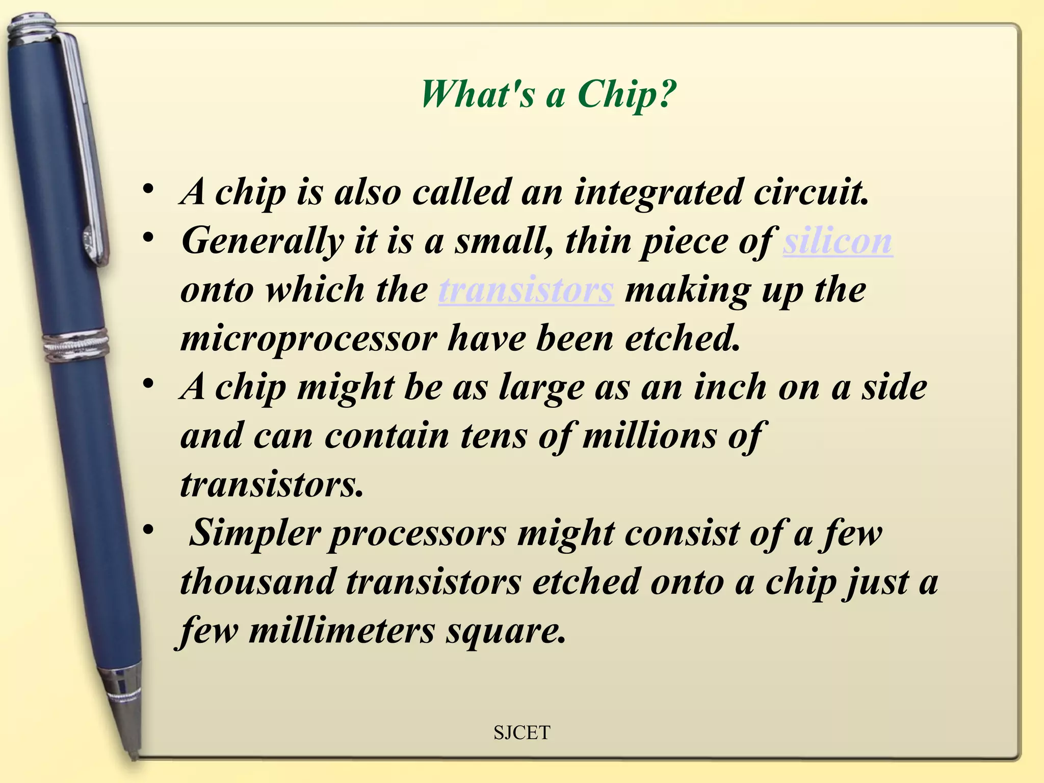 What's a Chip?

• A chip is also called an integrated circuit.
• Generally it is a small, thin piece of silicon
  onto which the transistors making up the
  microprocessor have been etched.
• A chip might be as large as an inch on a side
  and can contain tens of millions of
  transistors.
• Simpler processors might consist of a few
  thousand transistors etched onto a chip just a
  few millimeters square.

                     SJCET
 