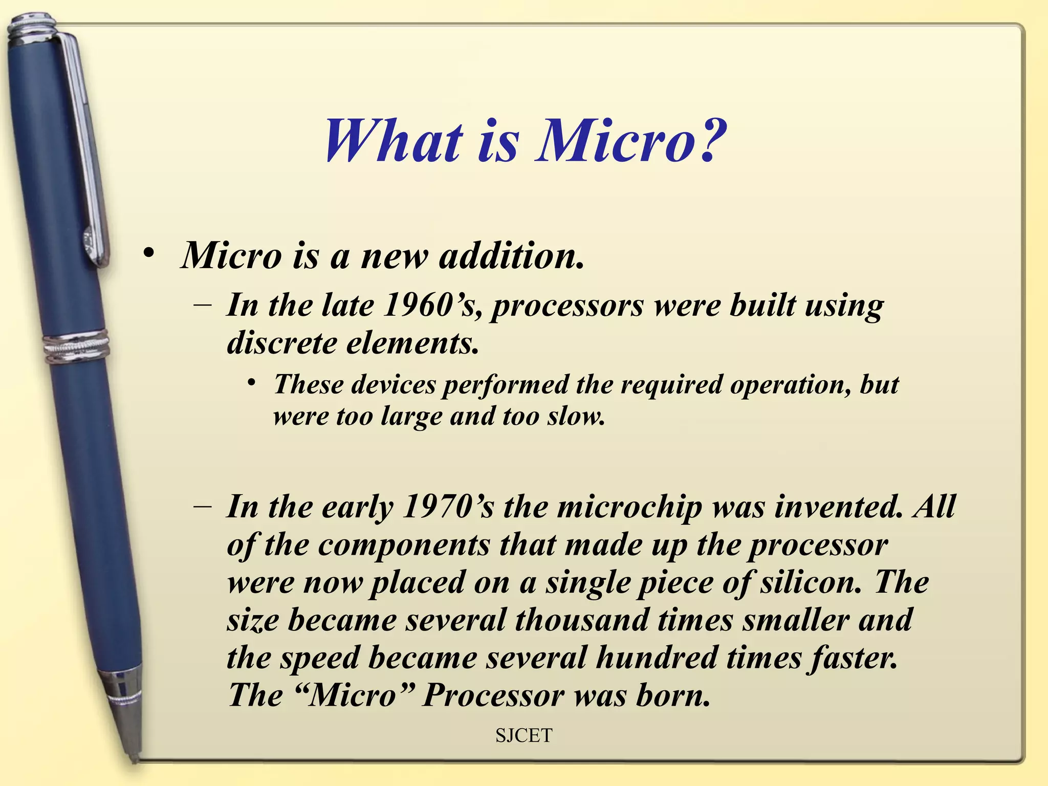 What is Micro?
• Micro is a new addition.
   – In the late 1960’s, processors were built using
     discrete elements.
      • These devices performed the required operation, but
        were too large and too slow.


   – In the early 1970’s the microchip was invented. All
     of the components that made up the processor
     were now placed on a single piece of silicon. The
     size became several thousand times smaller and
     the speed became several hundred times faster.
     The “Micro” Processor was born.
                          SJCET
 