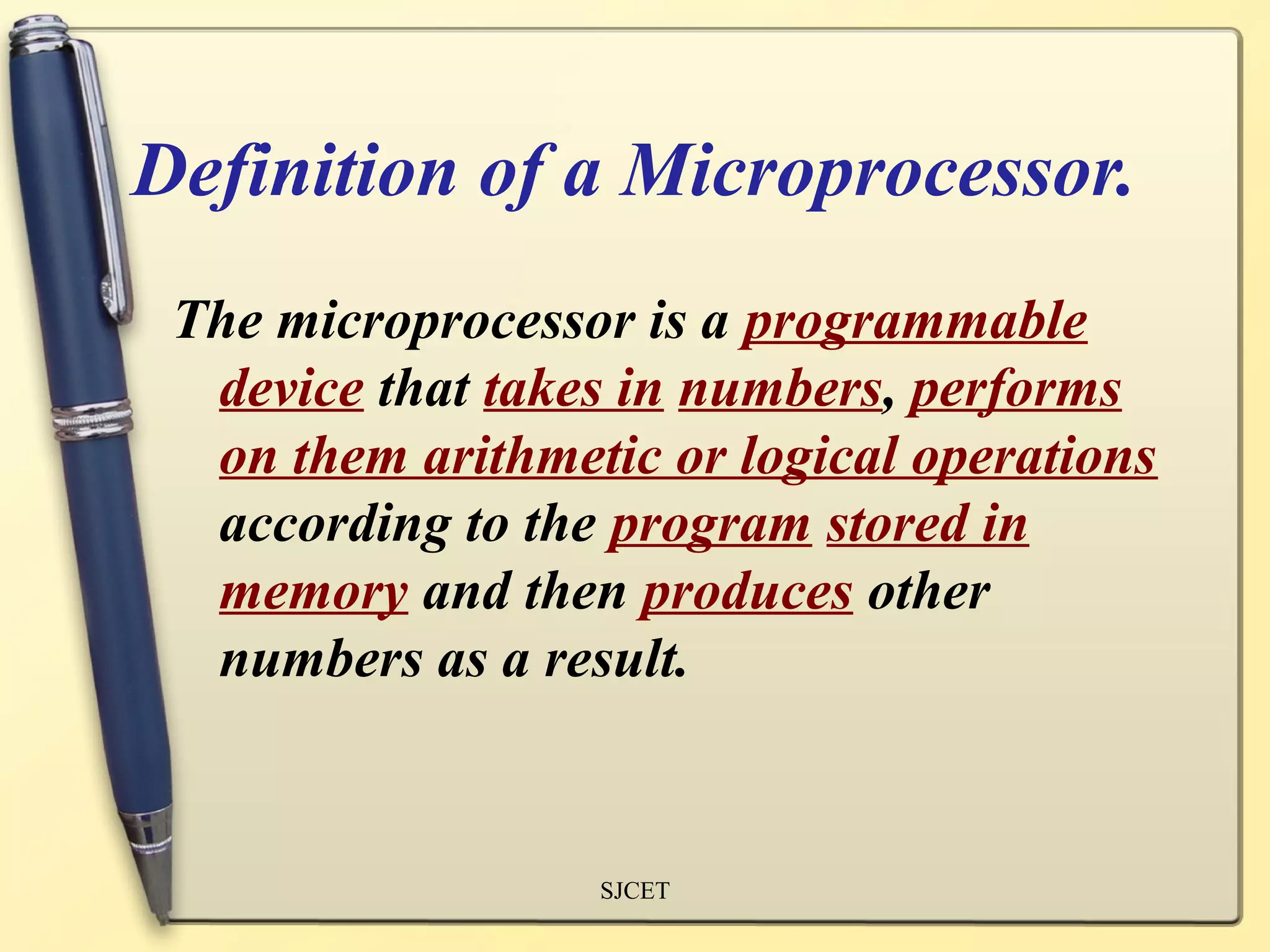 Definition of a Microprocessor.
 The microprocessor is a programmable
  device that takes in numbers, performs
  on them arithmetic or logical operations
  according to the program stored in
  memory and then produces other
  numbers as a result.


                  SJCET
 